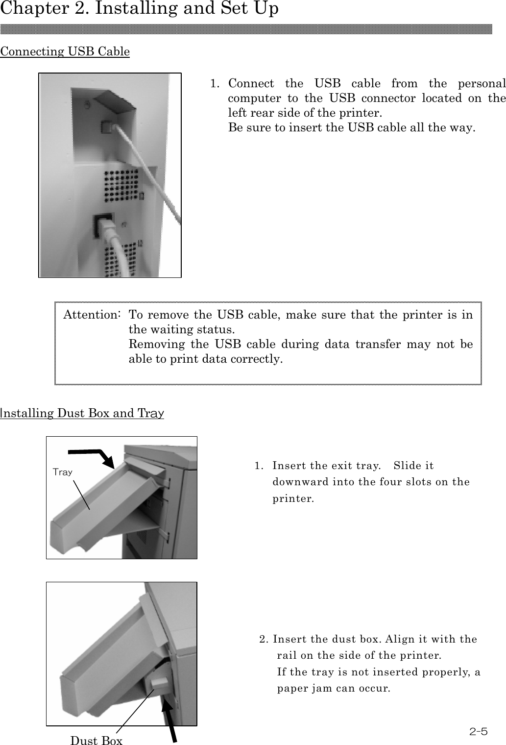  Chapter 2. Installing and Set Up 2-5  Connecting USB Cable  1. Connect  the  USB  cable  from  the  personal computer  to  the  USB  connector  located  on  the left rear side of the printer. Be sure to insert the USB cable all the way.                  Installing Dust Box and Tray                    1. Insert the exit tray. Slide it downward into the four slots on the printer.    2. Insert the dust box. Align it with the rail on the side of the printer. If the tray is not inserted properly, a paper jam can occur.  Dust Box Tray Attention:  To remove the USB cable, make sure that the printer is in the waiting status.   Removing  the  USB  cable  during  data  transfer  may  not  be able to print data correctly. 