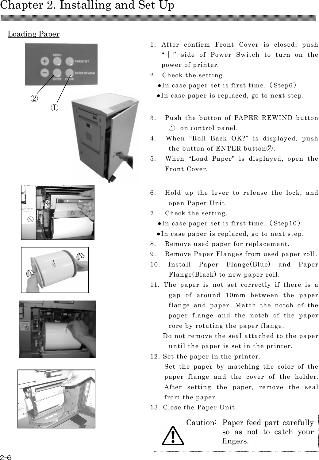  Chapter 2. Installing and Set Up  2-6  Loading Paper  1. After  confirm  Front  Cover  is  closed,  push “｜”  side  of  Power  Switch  to  turn  on  the power of printer. 2 Check the setting. ●In case paper set is first time.（Step6） ●In case paper is replaced, go to next step.   3.    Push  the  button  of  PAPER  REWIND  button①  on control panel. 4.    When  “Roll  Back  OK?”  is  displayed,  push the button of ENTER button②. 5.    When  “Load  Paper”  is  displayed,  open  the Front Cover.                      6.    Hold  up  the  lever  to  release  the  lock,  and open Paper Unit.   7.    Check the setting. ●In case paper set is first time.（Step10） ●In case paper is replaced, go to next step. 8.    Remove used paper for replacement. 9.    Remove Paper Flanges from used paper roll. 10.  Install  Paper  Flange(Blue)  and  Paper Flange(Black) to new paper roll. 11.  The  paper  is  not  set  correctly  if  there  is  a gap  of  around  10mm  between  the  paper flange  and  paper.  Match  the  notch  of  the paper  flange  and  the  notch  of  the  paper core by rotating the paper flange.       Do not remove the seal attached to the paper until the paper is set in the printer.   12. Set the paper in the printer. Set  the  paper  by  matching  the  color  of  the paper  flange  and  the  cover  of  the  holder. After  setting  the  paper,  remove  the  seal from the paper. 13. Close the Paper Unit. ① ② Caution:  Paper  feed  part  carefully so  as  not  to  catch  your fingers.  