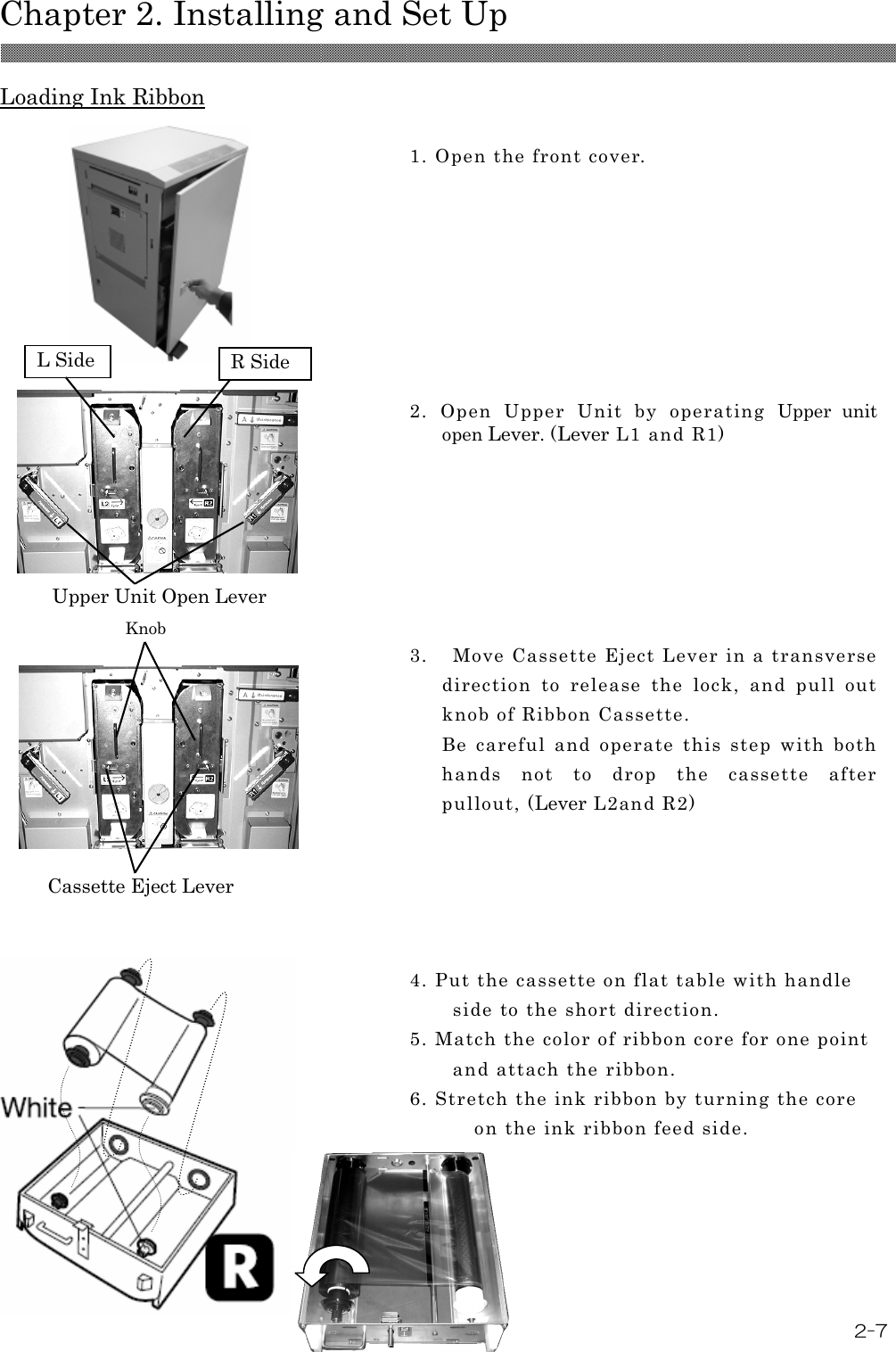  Chapter 2. Installing and Set Up 2-7  Loading Ink Ribbon       1. Open the front cover.   2.  Open  Upper  Unit  by  operating  Upper  unit open Lever. (Lever L1 and R1)   3.    Move Cassette Eject Lever in a transverse direction  to  release  the  lock,  and  pull  out knob of Ribbon Cassette. Be  careful  and  operate  this  step  with  both hands  not  to  drop  the  cassette  after pullout, (Lever L2and R2)   4. Put the cassette on flat table with handle side to the short direction.   5. Match the color of ribbon core for one point and attach the ribbon. 6. Stretch the ink ribbon by turning the core on the ink ribbon feed side.  Upper Unit Open Lever      Knob Cassette Eject Lever  L Side R Side 