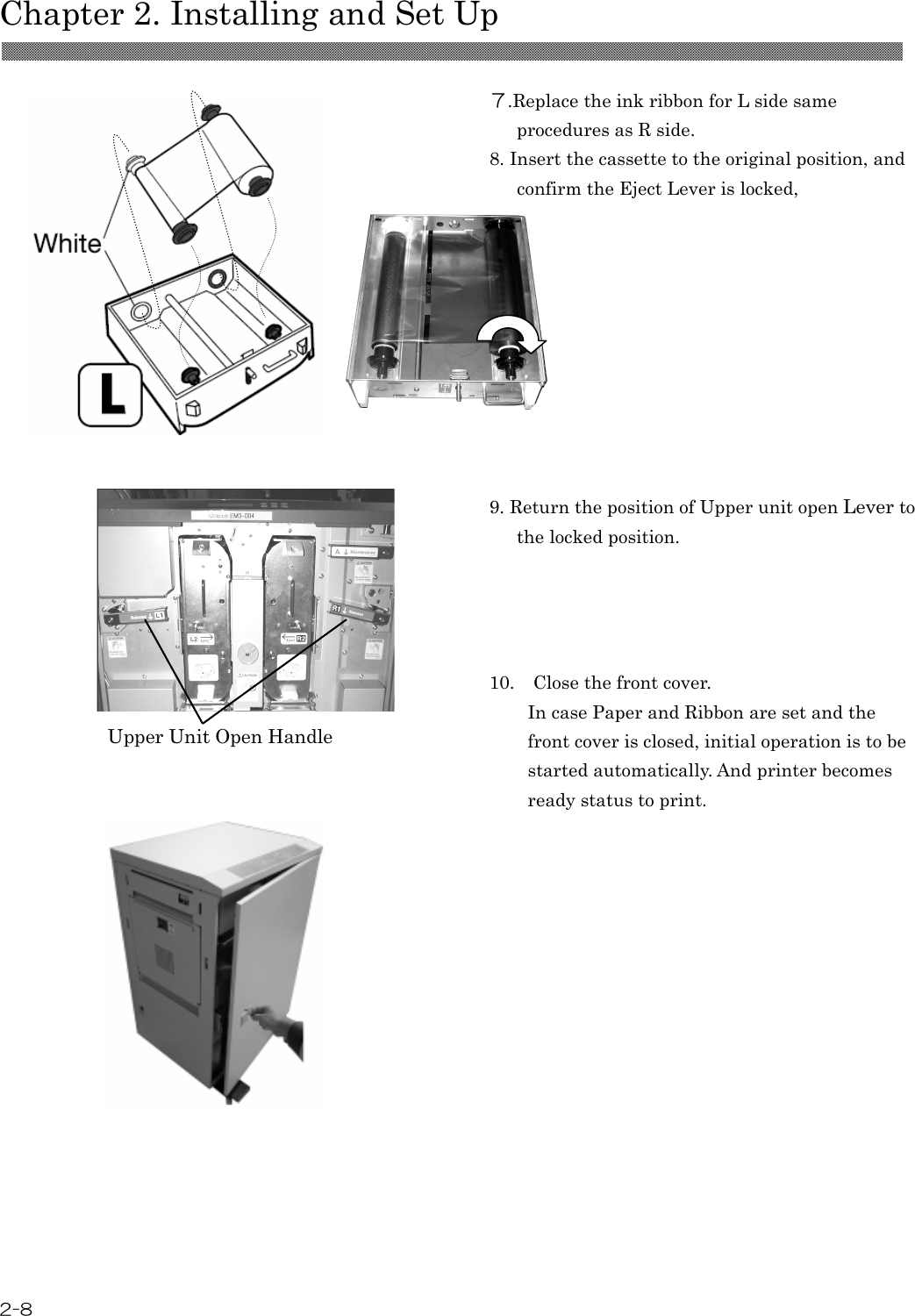  Chapter 2. Installing and Set Up  2-8   ７.Replace the ink ribbon for L side same procedures as R side.   8. Insert the cassette to the original position, and confirm the Eject Lever is locked,          9. Return the position of Upper unit open Lever to the locked position.  10. Close the front cover. In case Paper and Ribbon are set and the front cover is closed, initial operation is to be started automatically. And printer becomes ready status to print.    Upper Unit Open Handle 