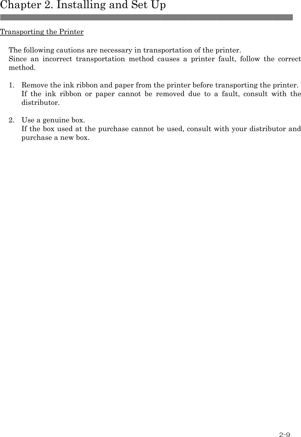  Chapter 2. Installing and Set Up 2-9    Transporting the Printer  The following cautions are necessary in transportation of the printer. Since  an  incorrect  transportation  method  causes  a  printer  fault,  follow  the  correct method.  1.  Remove the ink ribbon and paper from the printer before transporting the printer. If  the  ink  ribbon  or  paper  cannot  be  removed  due  to  a  fault,  consult  with  the distributor.  2.  Use a genuine box. If the box used at the purchase cannot be used, consult with your distributor and purchase a new box.  