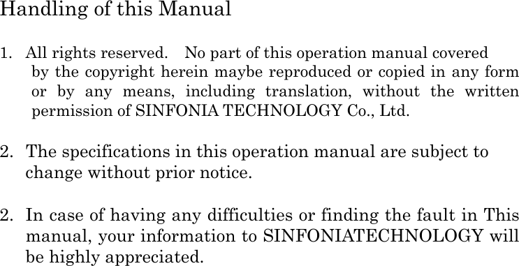  Handling of this Manual  1. All rights reserved.    No part of this operation manual covered by the copyright herein maybe reproduced or copied in any form or  by  any  means,  including  translation,  without  the  written permission of SINFONIA TECHNOLOGY Co., Ltd.  2.  The specifications in this operation manual are subject to change without prior notice.  2. In case of having any difficulties or finding the fault in This manual, your information to SINFONIATECHNOLOGY will be highly appreciated.  