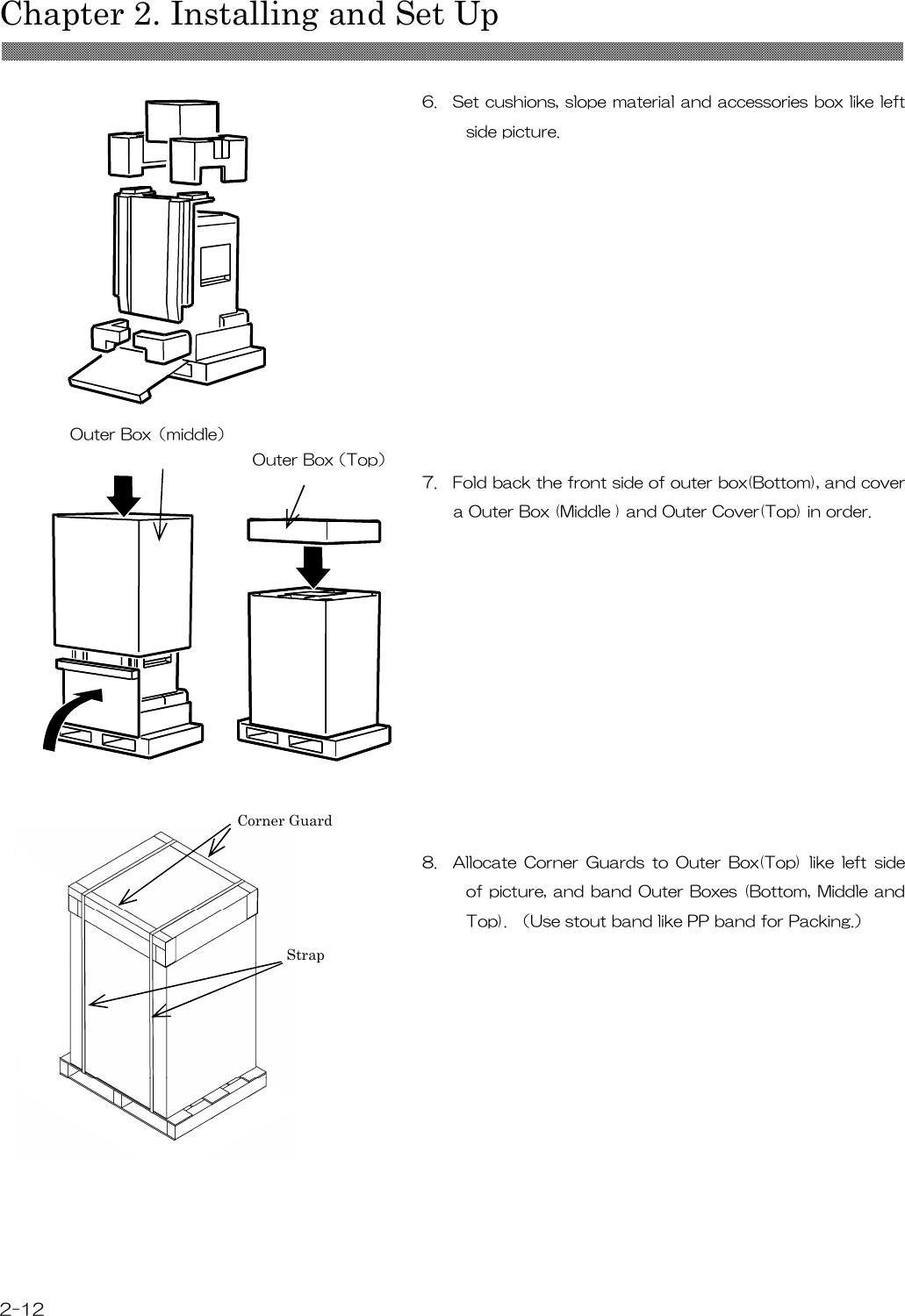  Chapter 2. Installing and Set Up  2-12  6.    Set cushions, slope material and accessories box like left side picture.             7.    Fold back the front side of outer box(Bottom), and cover a Outer Box (Middle ) and Outer Cover(Top) in order.                 8.    Allocate  Corner  Guards  to  Outer  Box(Top)  like  left  side of picture, and band Outer Boxes (Bottom, Middle and Top).  （Use stout band like PP band for Packing.）            Outer Box（Top） Outer Box（middle） Corner Guard Strap 