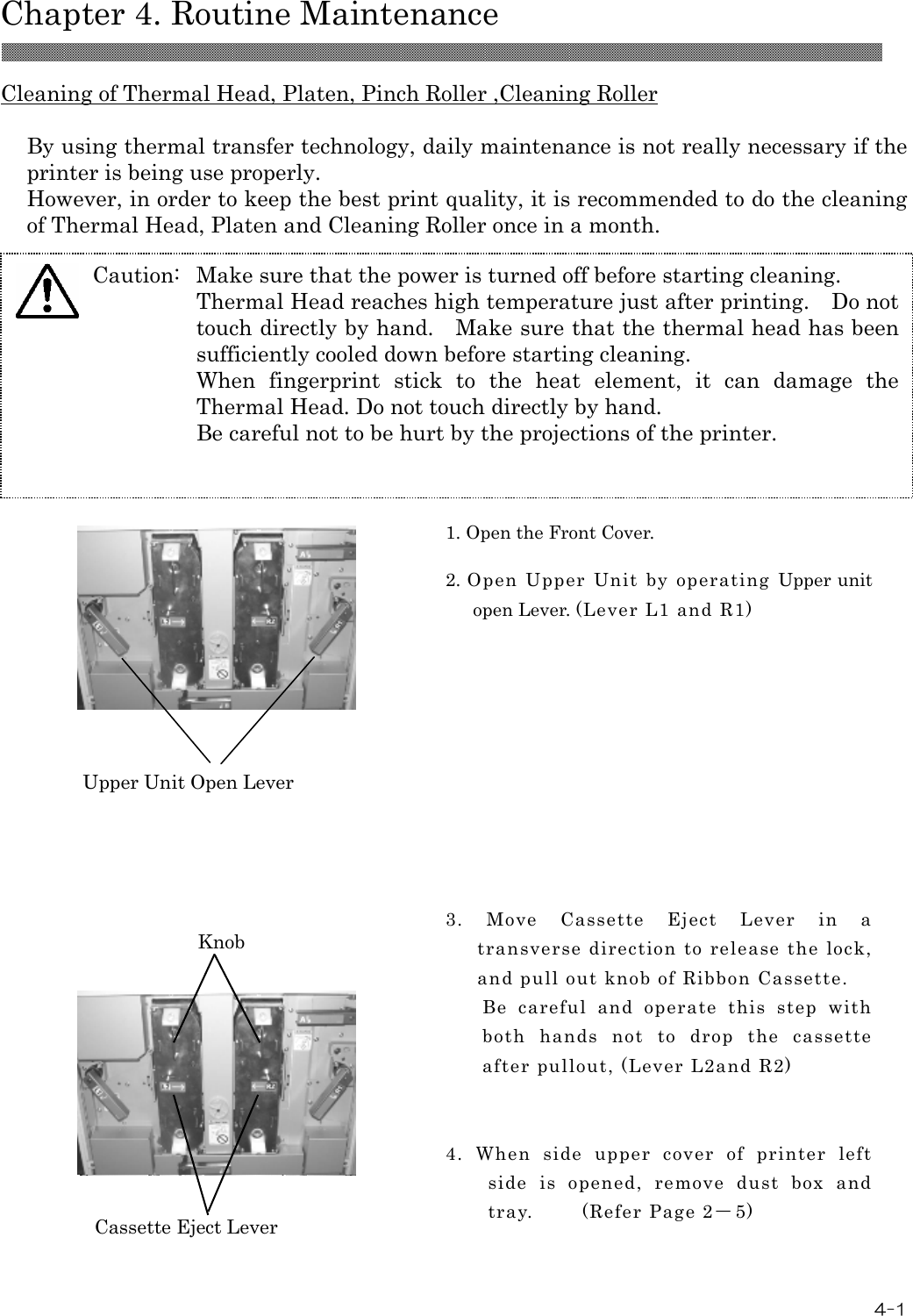  Chapter 4. Routine Maintenance 4-1  Cleaning of Thermal Head, Platen, Pinch Roller ,Cleaning Roller  By using thermal transfer technology, daily maintenance is not really necessary if the printer is being use properly. However, in order to keep the best print quality, it is recommended to do the cleaning of Thermal Head, Platen and Cleaning Roller once in a month.             1. Open the Front Cover.  2. Open  Upper  Unit  by  operating  Upper unit open Lever. (Lever L1 and R1)  3.  Move  Cassette  Eject  Lever  in  a transverse direction to release the lock, and pull out knob of Ribbon Cassette. Be  careful  and  operate  this  step  with both  hands  not  to  drop  the  cassette after pullout, (Lever L2and R2)   4.  When  side  upper  cover  of  printer  left side  is  opened,  remove  dust  box  and tray.        (Refer Page 2－5)  Upper Unit Open Lever Cassette Eject Lever Knob Caution:  Make sure that the power is turned off before starting cleaning. Thermal Head reaches high temperature just after printing.    Do not touch directly by hand.    Make sure that the thermal head has been sufficiently cooled down before starting cleaning. When  fingerprint  stick  to  the  heat  element,  it  can  damage  the Thermal Head. Do not touch directly by hand. Be careful not to be hurt by the projections of the printer.  