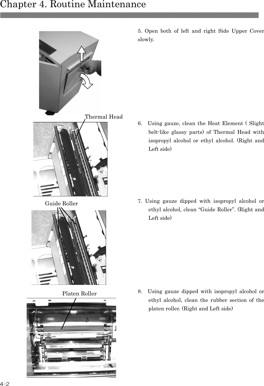  Chapter 4. Routine Maintenance  4-2   5.  Open  both  of  left  and  right  Side  Upper  Cover slowly.  6.    Using gauze, clean  the  Heat  Element (  Slight belt-like  glassy  parts)  of  Thermal  Head  with isopropyl  alcohol  or  ethyl  alcohol.  (Right  and Left side)  7.  Using  gauze  dipped  with  isopropyl  alcohol  or ethyl alcohol, clean “Guide Roller”. (Right and Left side)  8.    Using  gauze  dipped  with  isopropyl  alcohol  or ethyl  alcohol,  clean  the  rubber  section  of  the platen roller. (Right and Left side) Thermal Head Platen Roller Guide Roller 