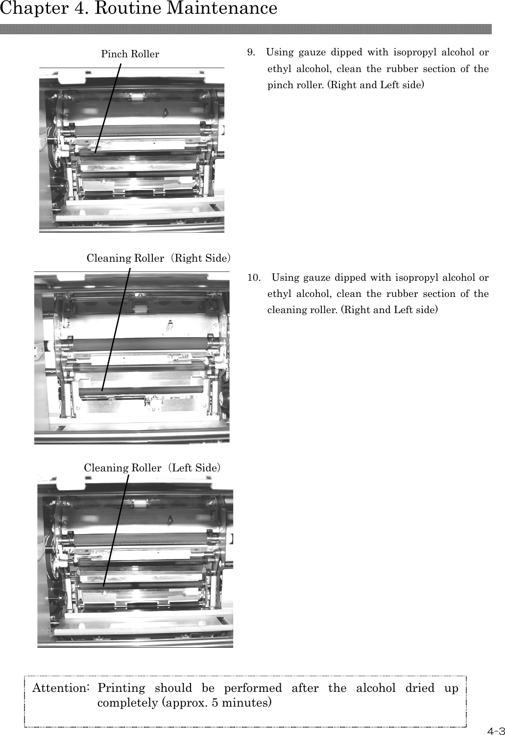  Chapter 4. Routine Maintenance 4-3   9.    Using  gauze  dipped  with  isopropyl  alcohol  or ethyl  alcohol,  clean  the  rubber  section  of  the pinch roller. (Right and Left side)  10.    Using gauze dipped with isopropyl alcohol or ethyl  alcohol,  clean  the  rubber  section  of  the cleaning roller. (Right and Left side)   Attention:  Printing  should  be  performed  after  the  alcohol  dried  up completely (approx. 5 minutes) Pinch Roller Cleaning Roller（Right Side） Cleaning Roller（Left Side） 