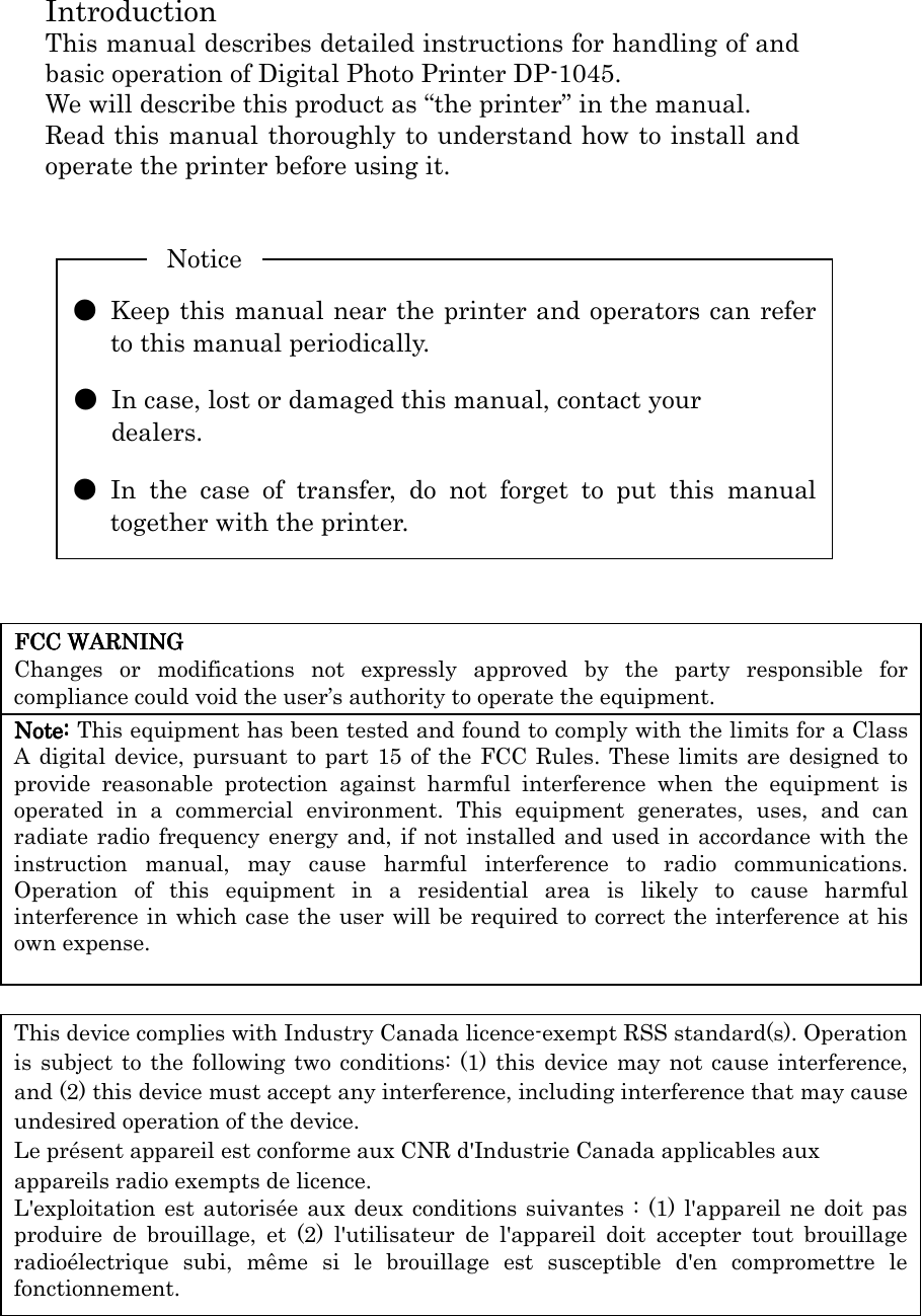  FCC WARNINGFCC WARNINGFCC WARNINGFCC WARNING    Changes  or  modifications  not  expressly  approved  by  the  party  responsible  for compliance could void the user’s authority to operate the equipment. Note:Note:Note:Note: This equipment has been tested and found to comply with the limits for a Class A digital device, pursuant to part 15 of the FCC Rules. These limits are designed to provide  reasonable  protection  against  harmful  interference  when  the  equipment  is operated  in  a  commercial  environment.  This  equipment  generates,  uses,  and  can radiate radio frequency energy  and, if not  installed and  used in  accordance with the instruction  manual,  may  cause  harmful  interference  to  radio  communications. Operation  of  this  equipment  in  a  residential  area  is  likely  to  cause  harmful interference in which case the user will be required to correct the interference at his own expense. This device complies with Industry Canada licence-exempt RSS standard(s). Operation is subject to  the following two conditions: (1) this device may not cause interference, and (2) this device must accept any interference, including interference that may cause undesired operation of the device. Le présent appareil est conforme aux CNR d&apos;Industrie Canada applicables aux appareils radio exempts de licence. L&apos;exploitation est autorisée aux deux  conditions suivantes :  (1)  l&apos;appareil ne doit pas produire  de  brouillage,  et  (2)  l&apos;utilisateur  de  l&apos;appareil  doit  accepter  tout  brouillage radioélectrique  subi,  même  si  le  brouillage  est  susceptible  d&apos;en  compromettre  le fonctionnement. Introduction This manual describes detailed instructions for handling of and basic operation of Digital Photo Printer DP-1045. We will describe this product as “the printer” in the manual. Read this manual thoroughly to understand how to install and operate the printer before using it.           ●  Keep this manual near the printer and operators can refer to this manual periodically.  ●  In case, lost or damaged this manual, contact your   dealers.  ●  In  the  case  of  transfer,  do  not  forget  to  put  this  manual together with the printer. Notice 