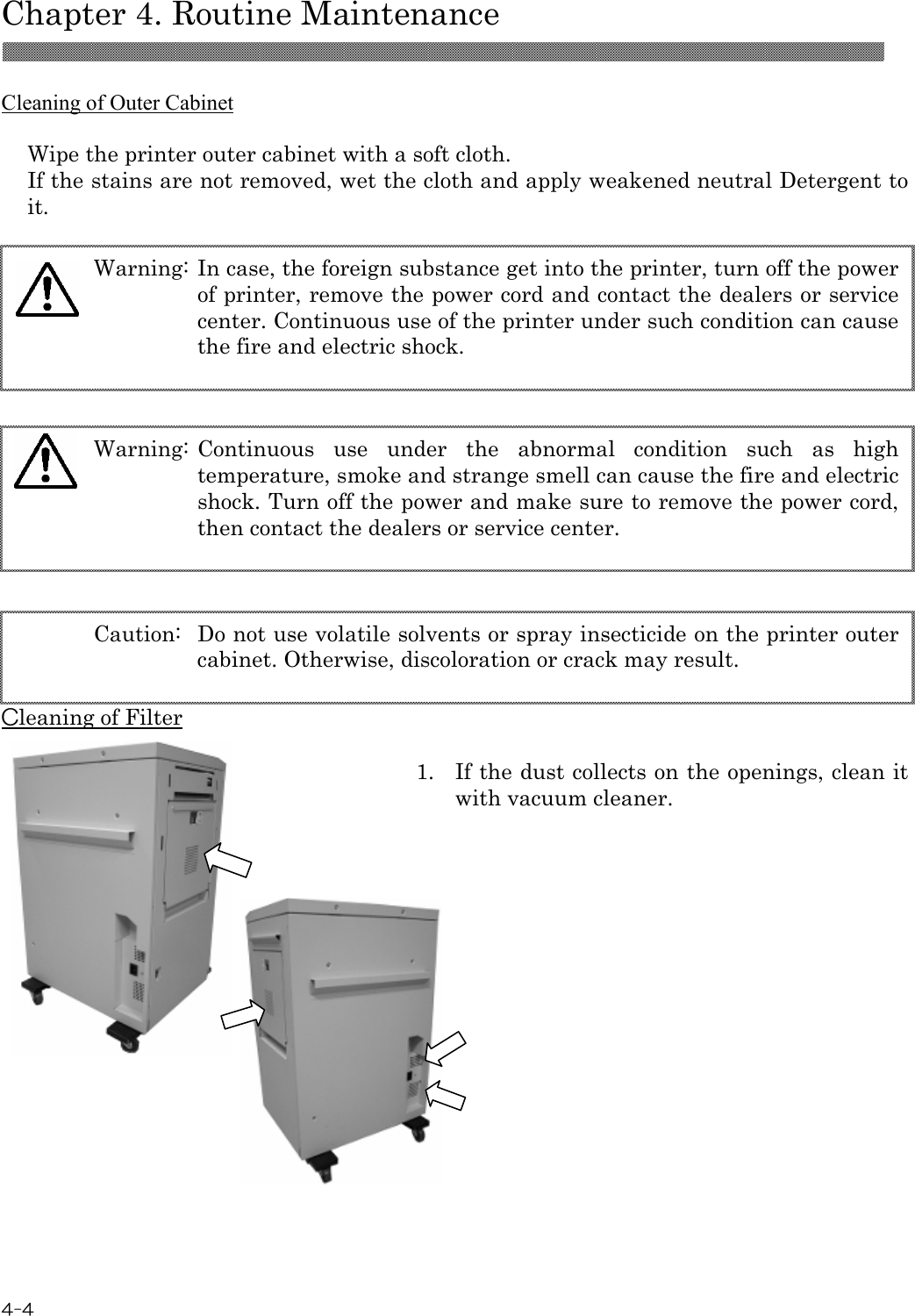  Chapter 4. Routine Maintenance  4-4  Cleaning of Outer Cabinet  Wipe the printer outer cabinet with a soft cloth. If the stains are not removed, wet the cloth and apply weakened neutral Detergent to it.    Cleaning of Filter  1.  If the dust collects on the openings, clean it with vacuum cleaner.              Caution:  Do not use volatile solvents or spray insecticide on the printer outer cabinet. Otherwise, discoloration or crack may result.  Warning: Continuous  use  under  the  abnormal  condition  such  as  high temperature, smoke and strange smell can cause the fire and electric shock. Turn off the power and make sure to remove the power cord, then contact the dealers or service center.  Warning: In case, the foreign substance get into the printer, turn off the power of printer, remove the power cord and contact the dealers or service center. Continuous use of the printer under such condition can cause the fire and electric shock.  