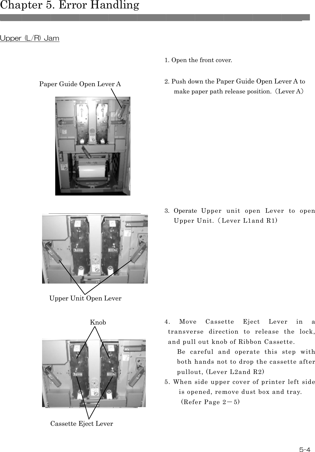  Chapter 5. Error Handling  5-4  Upper (L/R) Jam   1. Open the front cover.  2. Push down the Paper Guide Open Lever A to make paper path release position.（Lever A）  3.  Operate  Upper  unit  open  Lever  to  open Upper Unit.（Lever L1and R1)   4.  Move  Cassette  Eject  Lever  in  a transverse  direction  to  release  the  lock, and pull out knob of Ribbon Cassette. Be  careful  and  operate  this  step  with both hands not to drop the cassette after pullout, (Lever L2and R2) 5.  When side upper  cover  of printer  left side is opened, remove dust box and tray.         (Refer Page 2－5)  Paper Guide Open Lever A Upper Unit Open Lever Knob Cassette Eject Lever 