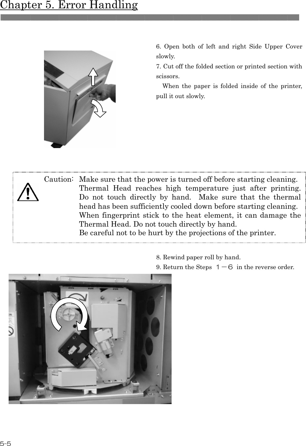  Chapter 5. Error Handling 5-5    6.  Open  both  of  left  and  right  Side  Upper  Cover slowly. 7. Cut off the folded section or printed section with scissors.     When  the  paper  is  folded  inside  of  the  printer, pull it out slowly.       8. Rewind paper roll by hand. 9. Return the Steps  １－６  in the reverse order.     Caution:  Make sure that the power is turned off before starting cleaning. Thermal  Head  reaches  high  temperature  just  after  printing.   Do  not  touch  directly  by  hand.    Make  sure  that  the  thermal head has been sufficiently cooled down before starting cleaning. When fingerprint stick  to  the  heat  element, it can damage the Thermal Head. Do not touch directly by hand. Be careful not to be hurt by the projections of the printer.  