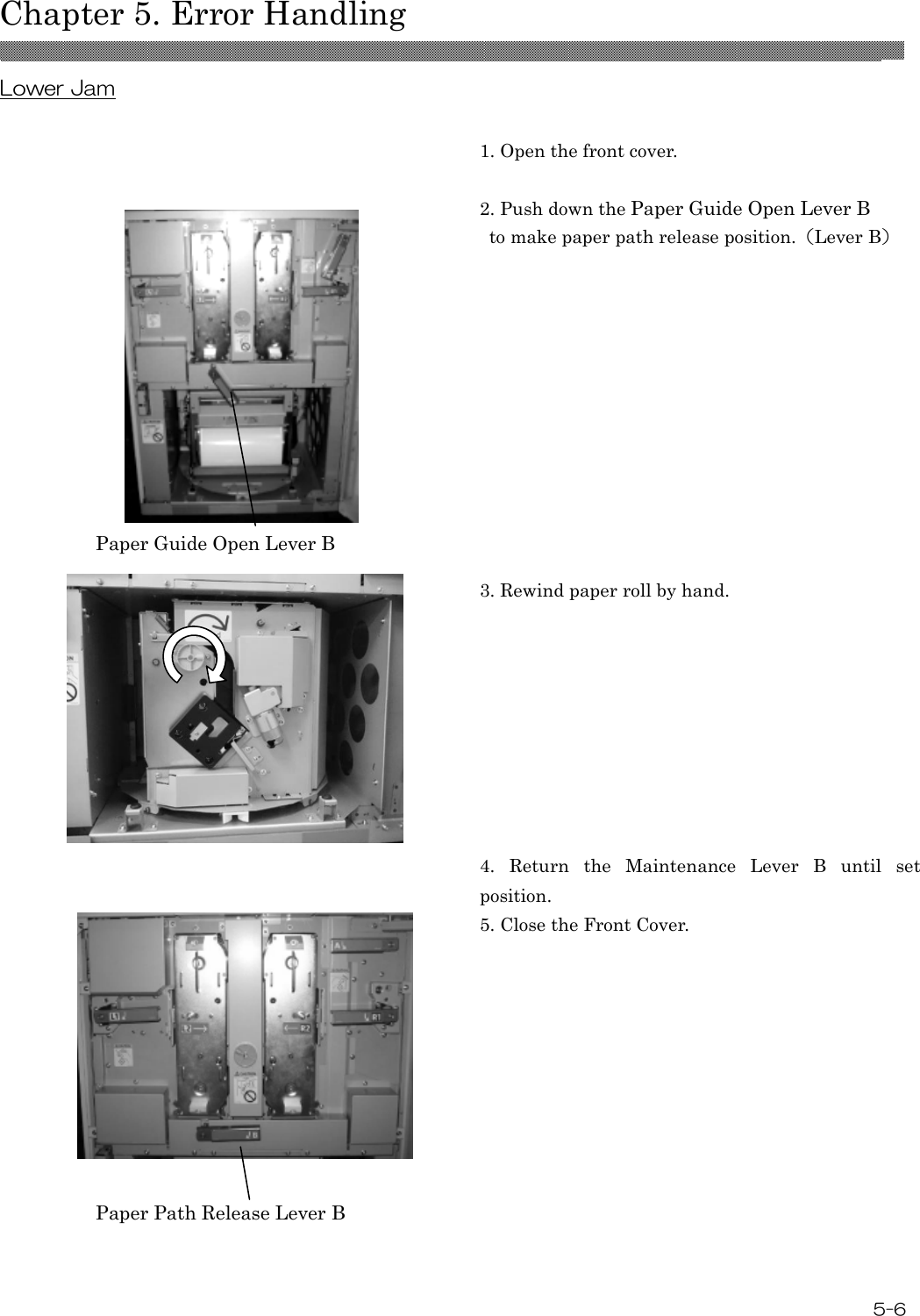  Chapter 5. Error Handling  5-6 Lower Jam   1. Open the front cover.  2. Push down the Paper Guide Open Lever B   to make paper path release position.（Lever B）  3. Rewind paper roll by hand.    4.  Return  the  Maintenance  Lever  B  until  set position. 5. Close the Front Cover.  Paper Guide Open Lever B Paper Path Release Lever B  