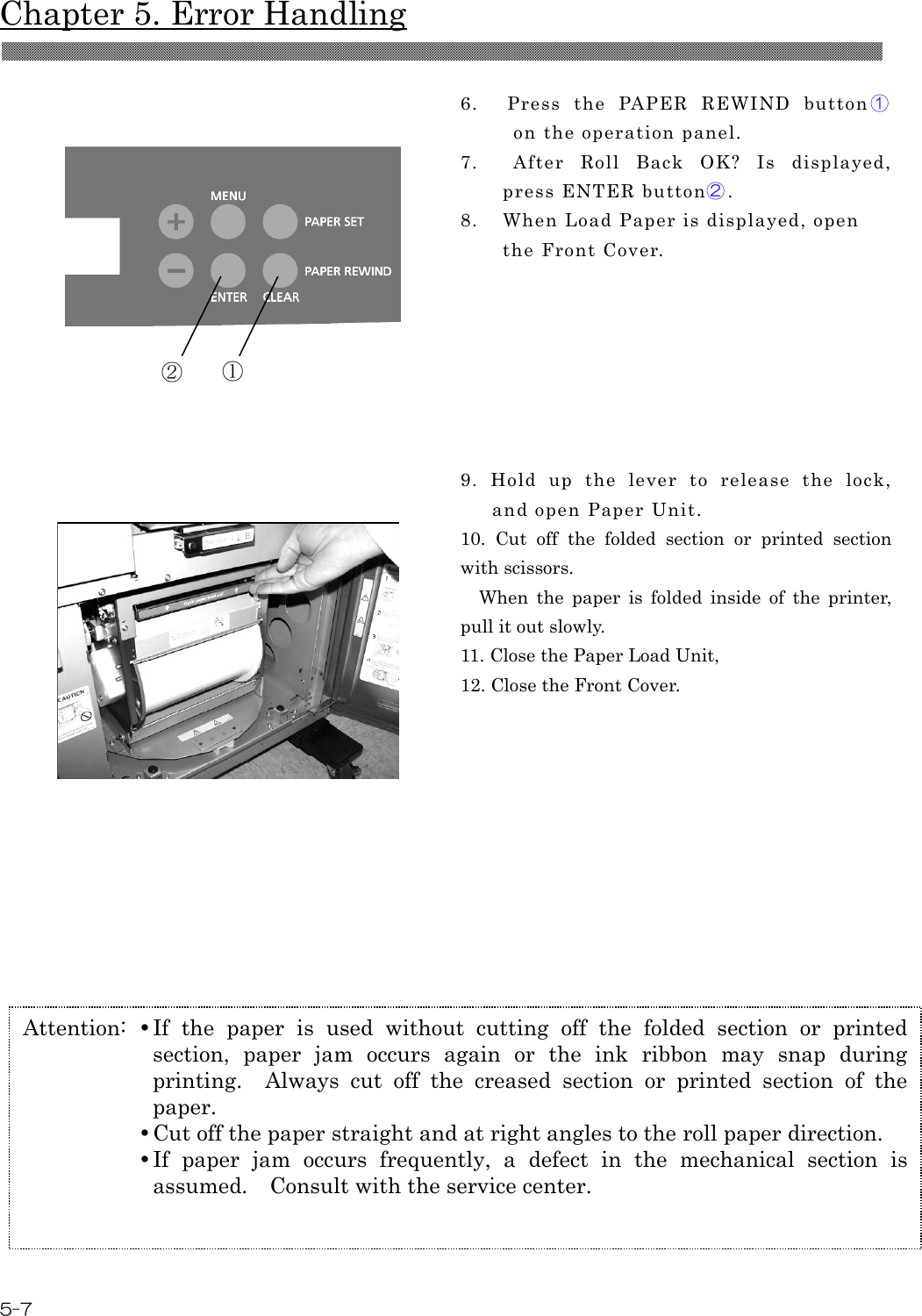  Chapter 5. Error Handling 5-7   6.    Press  the  PAPER  REWIND  button ① on the operation panel. 7.    After  Roll  Back  OK?  Is  displayed, press ENTER button②. 8.    When Load Paper is displayed, open the Front Cover.  9.  Hold  up  the  lever  to  release  the  lock, and open Paper Unit. 10.  Cut  off  the  folded  section  or  printed  section with scissors.     When  the  paper  is  folded  inside  of  the  printer, pull it out slowly. 11. Close the Paper Load Unit, 12. Close the Front Cover.           ① ② Attention:   If  the  paper  is  used  without  cutting  off  the  folded  section  or  printed section,  paper  jam  occurs  again  or  the  ink  ribbon  may  snap  during printing.    Always  cut  off  the  creased  section  or  printed  section  of  the paper.   Cut off the paper straight and at right angles to the roll paper direction.   If  paper  jam  occurs  frequently,  a  defect  in  the  mechanical  section  is assumed.    Consult with the service center. 