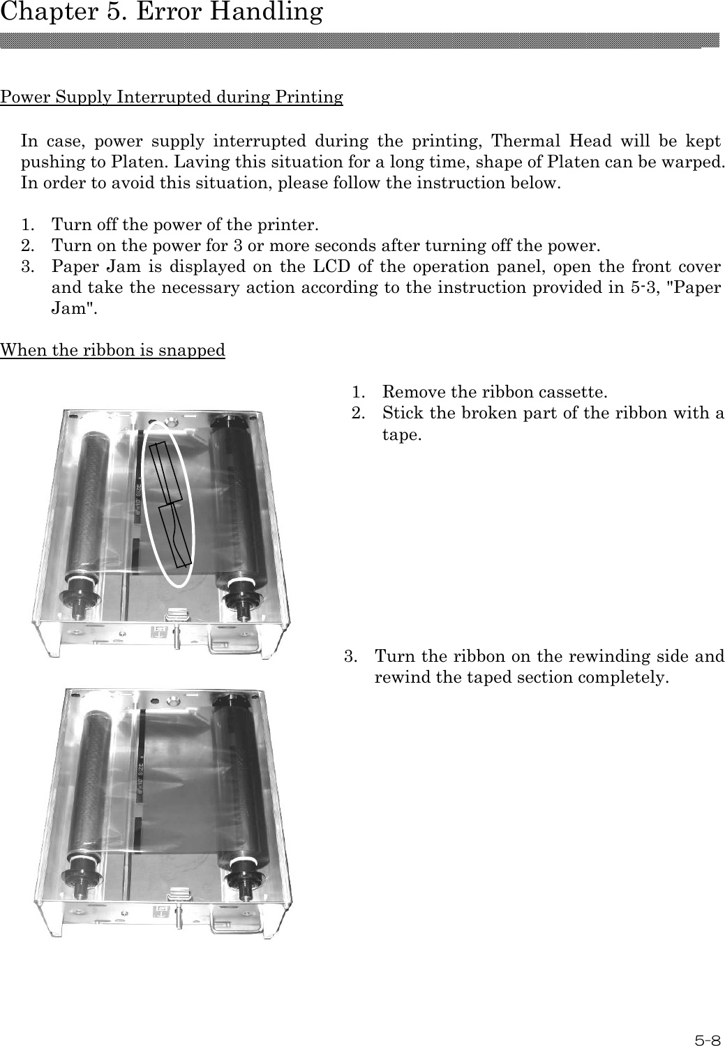  Chapter 5. Error Handling  5-8  Power Supply Interrupted during Printing  In  case,  power  supply  interrupted  during  the  printing,  Thermal  Head  will  be  kept pushing to Platen. Laving this situation for a long time, shape of Platen can be warped. In order to avoid this situation, please follow the instruction below.  1.  Turn off the power of the printer. 2.  Turn on the power for 3 or more seconds after turning off the power. 3.  Paper Jam  is  displayed on the  LCD  of  the  operation  panel,  open  the  front cover and take the necessary action according to the instruction provided in 5-3, &quot;Paper Jam&quot;.  When the ribbon is snapped   1.  Remove the ribbon cassette.  2.  Stick the broken part of the ribbon with a tape.   3.  Turn the ribbon on the rewinding side and rewind the taped section completely.    