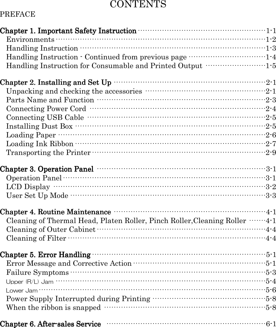   CONTENTS PREFACE  Chapter 1. Important Safety InstructionChapter 1. Important Safety InstructionChapter 1. Important Safety InstructionChapter 1. Important Safety Instruction·····················································1-1 Environments·······················································································1-2 Handling Instruction·············································································1-3 Handling Instruction - Continued from previous page································1-4 Handling Instruction for Consumable and Printed Output ·························1-5  Chapter 2. Installing and Set UpChapter 2. Installing and Set UpChapter 2. Installing and Set UpChapter 2. Installing and Set Up ······························································· 2-1 Unpacking and checking the accessories ··················································2-1 Parts Name and Function ······································································2-3 Connecting Power Cord ·········································································2-4 Connecting USB Cable ··········································································2-5 Installing Dust Box ···············································································2-5 Loading Paper ······················································································2-6 Loading Ink Ribbon···············································································2-7 Transporting the Printer········································································2-9  Chapter 3. Operation PanelChapter 3. Operation PanelChapter 3. Operation PanelChapter 3. Operation Panel ······································································3-1 Operation Panel····················································································3-1 LCD Display ························································································3-2 User Set Up Mode·················································································3-3  Chapter 4. Routine MaintenanceChapter 4. Routine MaintenanceChapter 4. Routine MaintenanceChapter 4. Routine Maintenance ·······························································4-1 Cleaning of Thermal Head, Platen Roller, Pinch Roller,Cleaning Roller ·······4-1 Cleaning of Outer Cabinet······································································4-4 Cleaning of Filter··················································································4-4  Chapter 5. Error HandlingChapter 5. Error HandlingChapter 5. Error HandlingChapter 5. Error Handling········································································5-1 Error Message and Corrective Action·······················································5-1 Failure Symptoms·················································································5-3 Upper (R/L) Jam·······················································································5-4 Lower Jam······························································································5-6 Power Supply Interrupted during Printing ···············································5-8 When the ribbon is snapped ···································································5-8  Chapter 6. AfterChapter 6. AfterChapter 6. AfterChapter 6. After----sales Service sales Service sales Service sales Service  ··································································6-1      