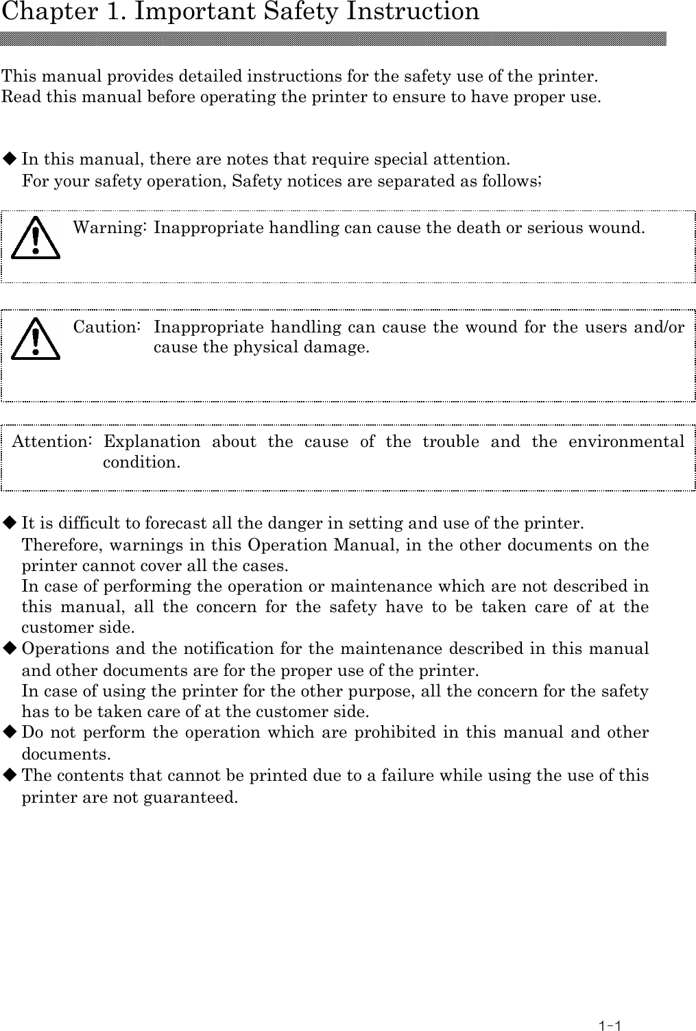  Chapter 1. Important Safety Instruction  1-1  This manual provides detailed instructions for the safety use of the printer. Read this manual before operating the printer to ensure to have proper use.   ◆ In this manual, there are notes that require special attention.   For your safety operation, Safety notices are separated as follows;             ◆ It is difficult to forecast all the danger in setting and use of the printer. Therefore, warnings in this Operation Manual, in the other documents on the printer cannot cover all the cases. In case of performing the operation or maintenance which are not described in this  manual,  all  the  concern  for  the  safety  have  to  be  taken  care  of  at  the customer side. ◆ Operations and the notification for the maintenance described in this manual and other documents are for the proper use of the printer. In case of using the printer for the other purpose, all the concern for the safety has to be taken care of at the customer side. ◆ Do not perform the  operation  which are prohibited in  this  manual  and other documents. ◆ The contents that cannot be printed due to a failure while using the use of this printer are not guaranteed.  Attention:  Explanation  about  the  cause  of  the  trouble  and  the  environmental condition. Caution:  Inappropriate handling can cause the wound for the users and/or cause the physical damage.  Warning: Inappropriate handling can cause the death or serious wound.  