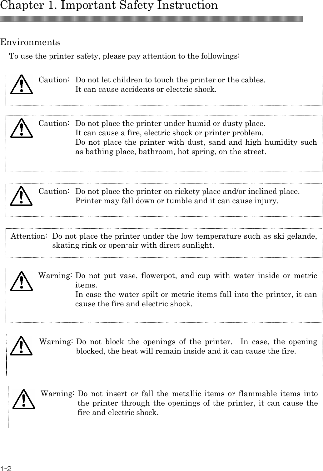  Chapter 1. Important Safety Instruction 1-2  Environments To use the printer safety, please pay attention to the followings:   Caution:  Do not let children to touch the printer or the cables. It can cause accidents or electric shock. Attention:  Do not place the printer under the low temperature such as ski gelande, skating rink or open-air with direct sunlight. Warning: Do  not  block  the  openings  of  the  printer.    In  case,  the  opening blocked, the heat will remain inside and it can cause the fire.  Caution:  Do not place the printer on rickety place and/or inclined place. Printer may fall down or tumble and it can cause injury.    Caution:  Do not place the printer under humid or dusty place. It can cause a fire, electric shock or printer problem. Do not place the printer with dust, sand and high humidity such as bathing place, bathroom, hot spring, on the street.  Warning: Do  not  put  vase,  flowerpot,  and  cup  with  water  inside  or  metric items.   In case the water spilt or metric items fall into the printer, it can cause the fire and electric shock.  Warning: Do  not  insert  or  fall  the  metallic  items  or  flammable  items  into the printer through the  openings  of  the printer, it can cause the fire and electric shock.  