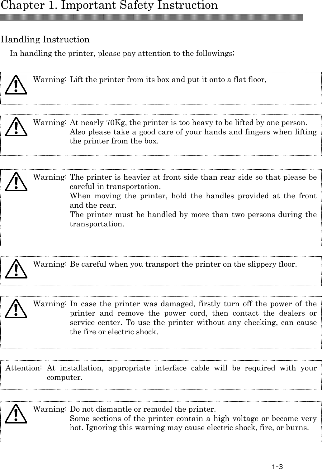  Chapter 1. Important Safety Instruction  1-3  Handling Instruction In handling the printer, please pay attention to the followings;  Warning: Lift the printer from its box and put it onto a flat floor.... Warning: The printer is heavier at front side than rear side so that please be careful in transportation. When  moving  the  printer,  hold  the  handles  provided  at  the  front and the rear. The printer must be handled by more than two persons during the transportation. Warning: Be careful when you transport the printer on the slippery floor. Warning: In  case  the  printer  was  damaged,  firstly  turn off  the  power  of  the printer  and  remove  the  power  cord,  then  contact  the  dealers  or service center.  To  use the printer without  any  checking, can cause the fire or electric shock. Attention:  At  installation,  appropriate  interface  cable  will  be  required  with  your computer.       Warning: At nearly 70Kg, the printer is too heavy to be lifted by one person. Also please take a good care of your hands and fingers when lifting the printer from the box.  Warning: Do not dismantle or remodel the printer. Some sections of the printer contain a high voltage or become very hot. Ignoring this warning may cause electric shock, fire, or burns.   