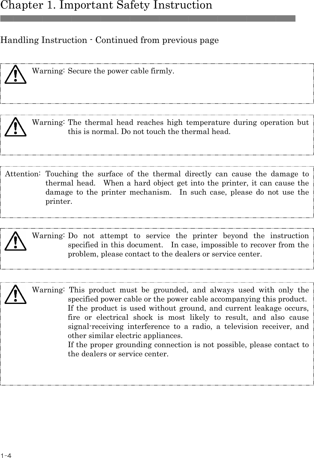  Chapter 1. Important Safety Instruction 1-4  Handling Instruction - Continued from previous page  Warning: Secure the power cable firmly. Warning: The  thermal  head  reaches  high  temperature  during  operation  but this is normal. Do not touch the thermal head. Attention:  Touching  the  surface  of  the  thermal  directly  can  cause  the  damage  to thermal head.    When a  hard object get into the printer, it can cause the damage  to  the  printer  mechanism.    In  such  case,  please  do  not  use  the printer. Warning: Do  not  attempt  to  service  the  printer  beyond  the  instruction specified in this document.    In case, impossible to recover from the problem, please contact to the dealers or service center.    Warning:  This  product  must  be  grounded,  and  always  used  with  only  the specified power cable or the power cable accompanying this product.  If the product is used without ground, and current leakage  occurs, fire  or  electrical  shock  is  most  likely  to  result,  and  also  cause signal-receiving  interference  to  a  radio,  a  television  receiver,  and other similar electric appliances. If the proper grounding connection is not possible, please contact to the dealers or service center.  