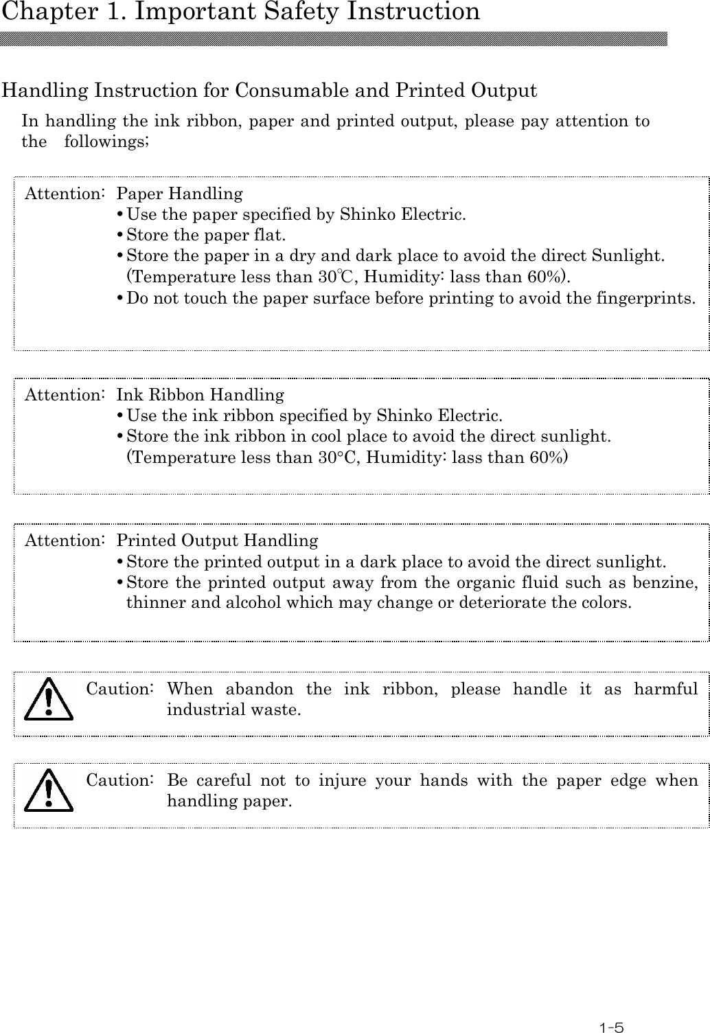  Chapter 1. Important Safety Instruction  1-5  Handling Instruction for Consumable and Printed Output In handling the ink ribbon, paper and printed output, please pay attention to the    followings;   Attention:  Paper Handling  Use the paper specified by Shinko Electric.  Store the paper flat.  Store the paper in a dry and dark place to avoid the direct Sunlight. (Temperature less than 30℃, Humidity: lass than 60%).  Do not touch the paper surface before printing to avoid the fingerprints. Attention:  Ink Ribbon Handling  Use the ink ribbon specified by Shinko Electric.  Store the ink ribbon in cool place to avoid the direct sunlight. (Temperature less than 30°C, Humidity: lass than 60%) Attention:  Printed Output Handling  Store the printed output in a dark place to avoid the direct sunlight.  Store the printed output away from the  organic fluid such as benzine, thinner and alcohol which may change or deteriorate the colors. Caution:  When  abandon  the  ink  ribbon,  please  handle  it  as  harmful industrial waste.  Caution:  Be  careful  not  to  injure  your  hands  with  the  paper  edge  when handling paper.  