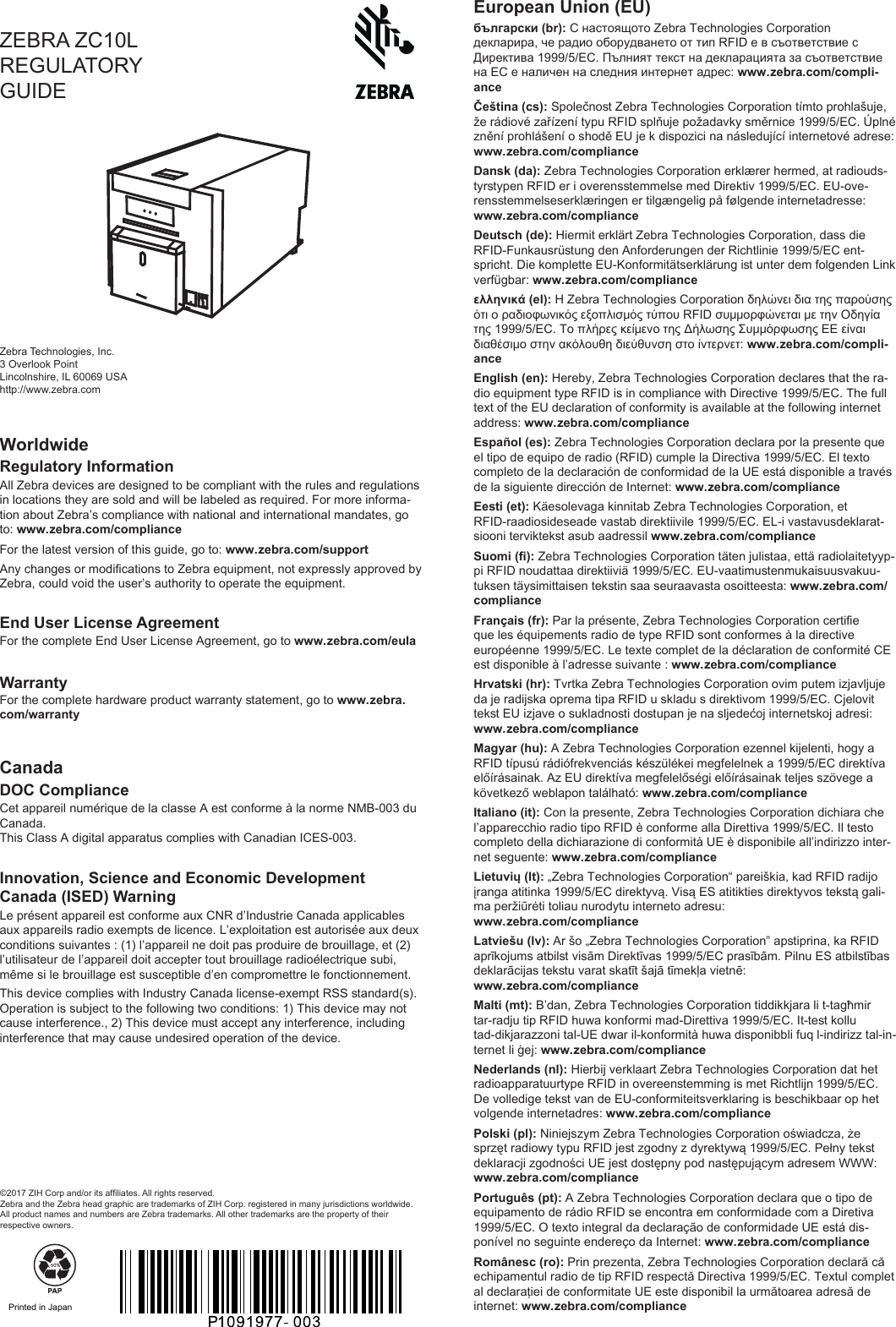 ZEBRA ZC10L REGULATORY GUIDEZebra Technologies, Inc.3 Overlook PointLincolnshire, IL 60069 USAhttp://www.zebra.com©2017 ZIH Corp and/or its afliates. All rights reserved. Zebra and the Zebra head graphic are trademarks of ZIH Corp. registered in many jurisdictions worldwide. All product names and numbers are Zebra trademarks. All other trademarks are the property of their respective owners.WorldwideRegulatory InformationAll Zebra devices are designed to be compliant with the rules and regulations in locations they are sold and will be labeled as required. For more informa-tion about Zebra’s compliance with national and international mandates, go to: www.zebra.com/complianceFor the late version of this guide, go to: www.zebra.com/supportAny changes or modications to Zebra equipment, not expressly approved by Zebra, could void the user’s authority to operate the equipment.End User License AgreementFor the complete End User License Agreement, go to www.zebra.com/eulaWarrantyFor the complete hardware product warranty atement, go to www.zebra.com/warrantyCanadaDOC ComplianceCet appareil numérique de la classe A e conforme à la norme NMB-003 du Canada. This Class A digital apparatus complies with Canadian ICES-003.Innovation, Science and Economic Development Canada (ISED) WarningLe présent appareil e conforme aux CNR d’Indurie Canada applicables aux appareils radio exempts de licence. L’exploitation e autorisée aux deux conditions suivantes : (1) l’appareil ne doit pas produire de brouillage, et (2) l’utilisateur de l’appareil doit accepter tout brouillage radioélectrique subi, même si le brouillage e susceptible d’en compromettre le fonctionnement.This device complies with Indury Canada license-exempt RSS andard(s). Operation is subject to the following two conditions: 1) This device may not cause interference., 2) This device mu accept any interference, including interference that may cause undesired operation of the device.European Union (EU)български (br): С настоящото Zebra Technologies Corporation декларира, че радио оборудването от тип RFID е в съответствие с Директива 1999/5/EC. Пълният текст на декларацията за съответствие на ЕС е наличен на следния интернет адрес: www.zebra.com/compli-anceČeština (cs): Společno Zebra Technologies Corporation tímto prohlašuje, že rádiové zařízení typu RFID splňuje požadavky směrnice 1999/5/EC. Úplné znění prohlášení o shodě EU je k dispozici na následující internetové adrese: www.zebra.com/complianceDansk (da): Zebra Technologies Corporation erklærer hermed, at radiouds-tyrypen RFID er i overensemmelse med Direktiv 1999/5/EC. EU-ove-rensemmelseserklæringen er tilgængelig på følgende internetadresse: www.zebra.com/complianceDeutsch (de): Hiermit erklärt Zebra Technologies Corporation, dass die RFID-Funkausrüung den Anforderungen der Richtlinie 1999/5/EC ent-spricht. Die komplette EU-Konformitätserklärung i unter dem folgenden Link verfügbar: www.zebra.com/complianceελληνικά (el): Η Zebra Technologies Corporation δηλώνει δια της παρούσης ότι ο ραδιοφωνικός εξοπλισμός τύπου RFID συμμορφώνεται με την Οδηγία της 1999/5/EC. Το πλήρες κείμενο της Δήλωσης Συμμόρφωσης ΕΕ είναι διαθέσιμο στην ακόλουθη διεύθυνση στο ίντερνετ: www.zebra.com/compli-anceEnglish (en): Hereby, Zebra Technologies Corporation declares that the ra-dio equipment type RFID is in compliance with Directive 1999/5/EC. The full text of the EU declaration of conformity is available at the following internet address: www.zebra.com/complianceEspañol (es): Zebra Technologies Corporation declara por la presente que el tipo de equipo de radio (RFID) cumple la Directiva 1999/5/EC. El texto completo de la declaración de conformidad de la UE eá disponible a través de la siguiente dirección de Internet: www.zebra.com/complianceEei (et): Käesolevaga kinnitab Zebra Technologies Corporation, et RFID-raadiosideseade vaab direktiivile 1999/5/EC. EL-i vaavusdeklarat-siooni terviktek asub aadressil www.zebra.com/complianceSuomi (): Zebra Technologies Corporation täten juliaa, että radiolaitetyyp-pi RFID noudattaa direktiiviä 1999/5/EC. EU-vaatimuenmukaisuusvakuu-tuksen täysimittaisen tekin saa seuraavaa osoitteea: www.zebra.com/complianceFrançais (fr): Par la présente, Zebra Technologies Corporation certie que les équipements radio de type RFID sont conformes à la directive européenne 1999/5/EC. Le texte complet de la déclaration de conformité CE e disponible à l’adresse suivante : www.zebra.com/complianceHrvatski (hr): Tvrtka Zebra Technologies Corporation ovim putem izjavljuje da je radijska oprema tipa RFID u skladu s direktivom 1999/5/EC. Cjelovit tek EU izjave o sukladnoi doupan je na sljedećoj internetskoj adresi: www.zebra.com/complianceMagyar (hu): A Zebra Technologies Corporation ezennel kijelenti, hogy a RFID típusú rádiófrekvenciás készülékei megfelelnek a 1999/5/EC direktíva előírásainak. Az EU direktíva megfelelőségi előírásainak teljes szövege a következő weblapon található: www.zebra.com/complianceItaliano (it): Con la presente, Zebra Technologies Corporation dichiara che l’apparecchio radio tipo RFID è conforme alla Direttiva 1999/5/EC. Il teo completo della dichiarazione di conformità UE è disponibile all’indirizzo inter-net seguente: www.zebra.com/complianceLietuvių (lt): „Zebra Technologies Corporation“ pareiškia, kad RFID radijo įranga atitinka 1999/5/EC direktyvą. Visą ES atitikties direktyvos teką gali-ma peržiūrėti toliau nurodytu interneto adresu:  www.zebra.com/complianceLatviešu (lv): Ar šo „Zebra Technologies Corporation” apiprina, ka RFID aprīkojums atbil visām Direktīvas 1999/5/EC prasībām. Pilnu ES atbilības deklarācijas teku varat skatīt šajā tīmekļa vietnē:  www.zebra.com/complianceMalti (mt): B’dan, Zebra Technologies Corporation tiddikkjara li t-tagħmir tar-radju tip RFID huwa konformi mad-Direttiva 1999/5/EC. It-te kollu tad-dikjarazzoni tal-UE dwar il-konformità huwa disponibbli fuq l-indirizz tal-in-ternet li ġej: www.zebra.com/complianceNederlands (nl): Hierbij verklaart Zebra Technologies Corporation dat het radioapparatuurtype RFID in overeenemming is met Richtlijn 1999/5/EC. De volledige tek van de EU-conformiteitsverklaring is beschikbaar op het volgende internetadres: www.zebra.com/compliancePolski (pl): Niniejszym Zebra Technologies Corporation oświadcza, że sprzęt radiowy typu RFID je zgodny z dyrektywą 1999/5/EC. Pełny tek deklaracji zgodności UE je doępny pod naępującym adresem WWW: www.zebra.com/compliancePortuguês (pt): A Zebra Technologies Corporation declara que o tipo de equipamento de rádio RFID se encontra em conformidade com a Diretiva 1999/5/EC. O texto integral da declaração de conformidade UE eá dis-ponível no seguinte endereço da Internet: www.zebra.com/complianceRomânesc (ro): Prin prezenta, Zebra Technologies Corporation declară că echipamentul radio de tip RFID respectă Directiva 1999/5/EC. Textul complet al declaraţiei de conformitate UE ee disponibil la următoarea adresă de internet: www.zebra.com/compliance Printed in Japan