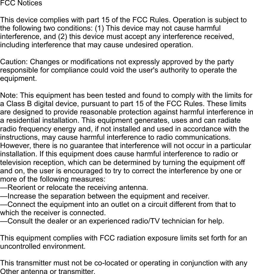FCC NoticesThis device complies with part 15 of the FCC Rules. Operation is subject to the following two conditions: (1) This device may not cause harmful interference, and (2) this device must accept any interference received, including interference that may cause undesired operation.Caution: Changes or modifications not expressly approved by the party responsible for compliance could void the user's authority to operate the equipment. Note: This equipment has been tested and found to comply with the limits for a Class B digital device, pursuant to part 15 of the FCC Rules. These limits are designed to provide reasonable protection against harmful interference in a residential installation. This equipment generates, uses and can radiate radio frequency energy and, if not installed and used in accordance with the instructions, may cause harmful interference to radio communications. However, there is no guarantee that interference will not occur in a particular installation. If this equipment does cause harmful interference to radio or television reception, which can be determined by turning the equipment off and on, the user is encouraged to try to correct the interference by one or more of the following measures:&mdash;Reorient or relocate the receiving antenna.&mdash;Increase the separation between the equipment and receiver.&mdash;Connect the equipment into an outlet on a circuit different from that to which the receiver is connected.&mdash;Consult the dealer or an experienced radio/TV technician for help.This equipment complies with FCC radiation exposure limits set forth for anuncontrolled environment.This transmitter must not be co-located or operating in conjunction with anyOther antenna or transmitter.