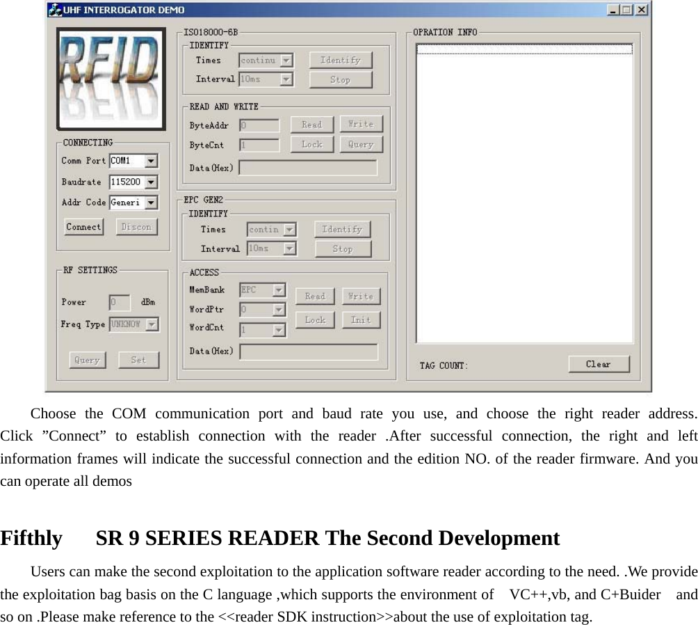     Choose the COM communication port and baud rate you use, and choose the right reader address. Click ”Connect” to establish connection with the reader .After successful connection, the right and left information frames will indicate the successful connection and the edition NO. of the reader firmware. And you can operate all demos  Fifthly      SR 9 SERIES READER The Second Development     Users can make the second exploitation to the application software reader according to the need. .We provide the exploitation bag basis on the C language ,which supports the environment of    VC++,vb, and C+Buider    and so on .Please make reference to the &lt;&lt;reader SDK instruction&gt;&gt;about the use of exploitation tag.                 