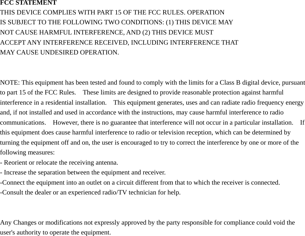  FCC STATEMENT THIS DEVICE COMPLIES WITH PART 15 OF THE FCC RULES. OPERATION IS SUBJECT TO THE FOLLOWING TWO CONDITIONS: (1) THIS DEVICE MAY NOT CAUSE HARMFUL INTERFERENCE, AND (2) THIS DEVICE MUST   ACCEPT ANY INTERFERENCE RECEIVED, INCLUDING INTERFERENCE THAT MAY CAUSE UNDESIRED OPERATION.   NOTE: This equipment has been tested and found to comply with the limits for a Class B digital device, pursuant to part 15 of the FCC Rules.    These limits are designed to provide reasonable protection against harmful interference in a residential installation.    This equipment generates, uses and can radiate radio frequency energy and, if not installed and used in accordance with the instructions, may cause harmful interference to radio communications.    However, there is no guarantee that interference will not occur in a particular installation.    If this equipment does cause harmful interference to radio or television reception, which can be determined by turning the equipment off and on, the user is encouraged to try to correct the interference by one or more of the following measures: - Reorient or relocate the receiving antenna. - Increase the separation between the equipment and receiver. -Connect the equipment into an outlet on a circuit different from that to which the receiver is connected. -Consult the dealer or an experienced radio/TV technician for help.   Any Changes or modifications not expressly approved by the party responsible for compliance could void the user&apos;s authority to operate the equipment.  