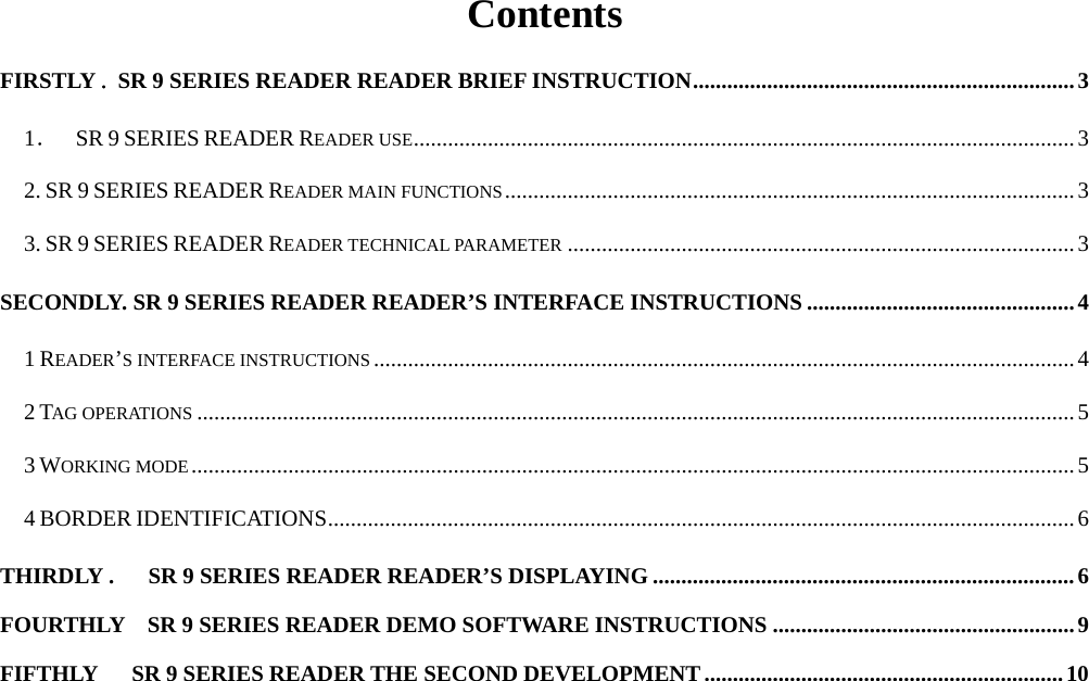  Contents FIRSTLY . SR 9 SERIES READER READER BRIEF INSTRUCTION...................................................................3 1．  SR 9 SERIES READER READER USE....................................................................................................................3 2. SR 9 SERIES READER READER MAIN FUNCTIONS....................................................................................................3 3. SR 9 SERIES READER READER TECHNICAL PARAMETER .........................................................................................3 SECONDLY. SR 9 SERIES READER READER’S INTERFACE INSTRUCTIONS ...............................................4 1 READER’S INTERFACE INSTRUCTIONS ...........................................................................................................................4 2 TAG OPERATIONS ..........................................................................................................................................................5 3 WORKING MODE...........................................................................................................................................................5 4 BORDER IDENTIFICATIONS...................................................................................................................................6 THIRDLY .      SR 9 SERIES READER READER’S DISPLAYING ..........................................................................6 FOURTHLY    SR 9 SERIES READER DEMO SOFTWARE INSTRUCTIONS .....................................................9 FIFTHLY      SR 9 SERIES READER THE SECOND DEVELOPMENT...............................................................10    