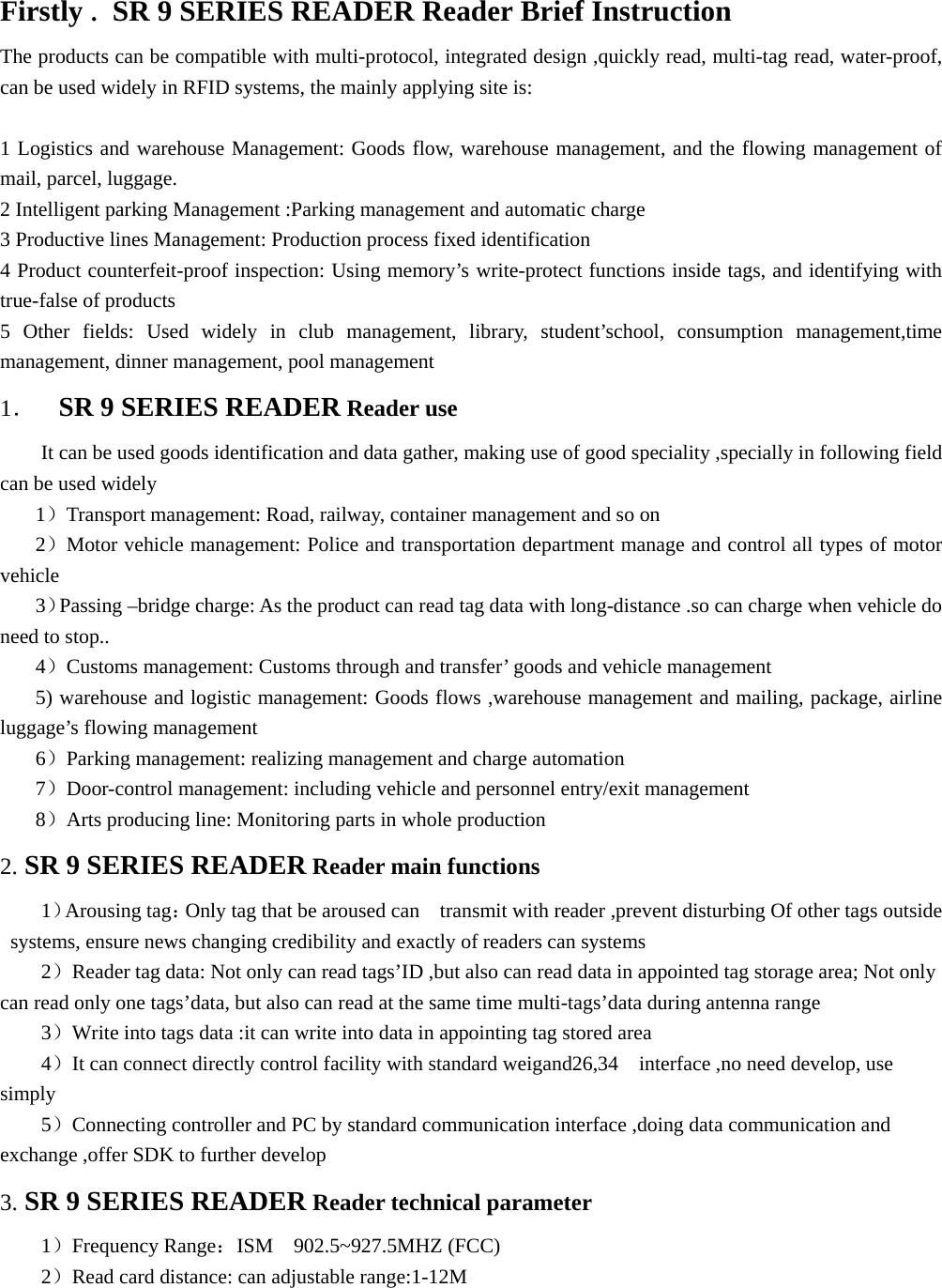   Firstly . SR 9 SERIES READER Reader Brief Instruction The products can be compatible with multi-protocol, integrated design ,quickly read, multi-tag read, water-proof, can be used widely in RFID systems, the mainly applying site is:  1 Logistics and warehouse Management: Goods flow, warehouse management, and the flowing management of mail, parcel, luggage. 2 Intelligent parking Management :Parking management and automatic charge 3 Productive lines Management: Production process fixed identification 4 Product counterfeit-proof inspection: Using memory’s write-protect functions inside tags, and identifying with true-false of products 5 Other fields: Used widely in club management, library, student’school, consumption management,time management, dinner management, pool management 1．  SR 9 SERIES READER Reader use It can be used goods identification and data gather, making use of good speciality ,specially in following field can be used widely 1）Transport management: Road, railway, container management and so on   2）Motor vehicle management: Police and transportation department manage and control all types of motor vehicle 3）Passing –bridge charge: As the product can read tag data with long-distance .so can charge when vehicle do need to stop.. 4）Customs management: Customs through and transfer’ goods and vehicle management 5) warehouse and logistic management: Goods flows ,warehouse management and mailing, package, airline luggage’s flowing management 6）Parking management: realizing management and charge automation   7）Door-control management: including vehicle and personnel entry/exit management   8）Arts producing line: Monitoring parts in whole production   2. SR 9 SERIES READER Reader main functions 1）Arousing tag：Only tag that be aroused can    transmit with reader ,prevent disturbing Of other tags outside systems, ensure news changing credibility and exactly of readers can systems 2）Reader tag data: Not only can read tags’ID ,but also can read data in appointed tag storage area; Not only can read only one tags’data, but also can read at the same time multi-tags’data during antenna range   3）Write into tags data :it can write into data in appointing tag stored area 4）It can connect directly control facility with standard weigand26,34  interface ,no need develop, use simply  5）Connecting controller and PC by standard communication interface ,doing data communication and exchange ,offer SDK to further develop   3. SR 9 SERIES READER Reader technical parameter 1）Frequency Range：ISM 902.5~927.5MHZ (FCC)   2）Read card distance: can adjustable range:1-12M   