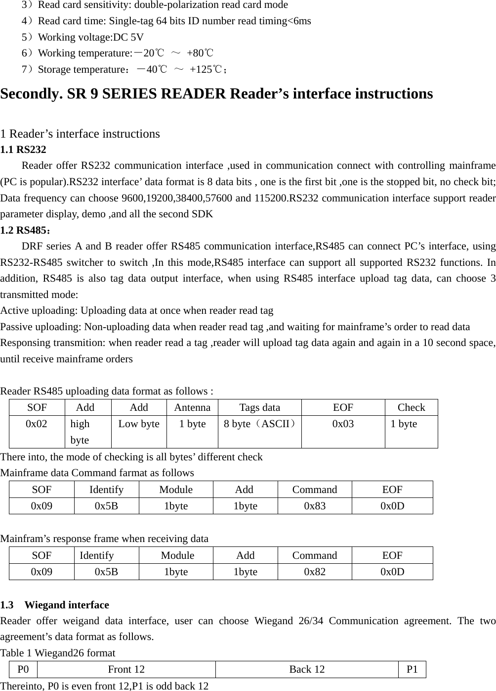  3）Read card sensitivity: double-polarization read card mode 4）Read card time: Single-tag 64 bits ID number read timing&lt;6ms 5）Working voltage:DC 5V   6）Working temperature:－20℃ ～ +80℃ 7）Storage temperature：－40℃ ～ +125℃； Secondly. SR 9 SERIES READER Reader’s interface instructions  1 Reader’s interface instructions 1.1 RS232 Reader offer RS232 communication interface ,used in communication connect with controlling mainframe (PC is popular).RS232 interface’ data format is 8 data bits , one is the first bit ,one is the stopped bit, no check bit; Data frequency can choose 9600,19200,38400,57600 and 115200.RS232 communication interface support reader parameter display, demo ,and all the second SDK 1.2 RS485： DRF series A and B reader offer RS485 communication interface,RS485 can connect PC’s interface, using RS232-RS485 switcher to switch ,In this mode,RS485 interface can support all supported RS232 functions. In addition, RS485 is also tag data output interface, when using RS485 interface upload tag data, can choose 3 transmitted mode: Active uploading: Uploading data at once when reader read tag Passive uploading: Non-uploading data when reader read tag ,and waiting for mainframe’s order to read data Responsing transmition: when reader read a tag ,reader will upload tag data again and again in a 10 second space, until receive mainframe orders  Reader RS485 uploading data format as follows : SOF  Add  Add  Antenna Tags data  EOF  Check 0x02 high byte Low byte  1 byte  8 byte（ASCII）0x03 1 byte There into, the mode of checking is all bytes’ different check Mainframe data Command farmat as follows SOF Identify Module  Add Command  EOF 0x09 0x5B  1byte  1byte  0x83  0x0D  Mainfram’s response frame when receiving data SOF Identify  Module  Add  Command  EOF 0x09 0x5B  1byte  1byte  0x82  0x0D  1.3  Wiegand interface Reader offer weigand data interface, user can choose Wiegand 26/34 Communication agreement. The two agreement’s data format as follows. Table 1 Wiegand26 format   P0 Front 12  Back 12  P1 Thereinto, P0 is even front 12,P1 is odd back 12  