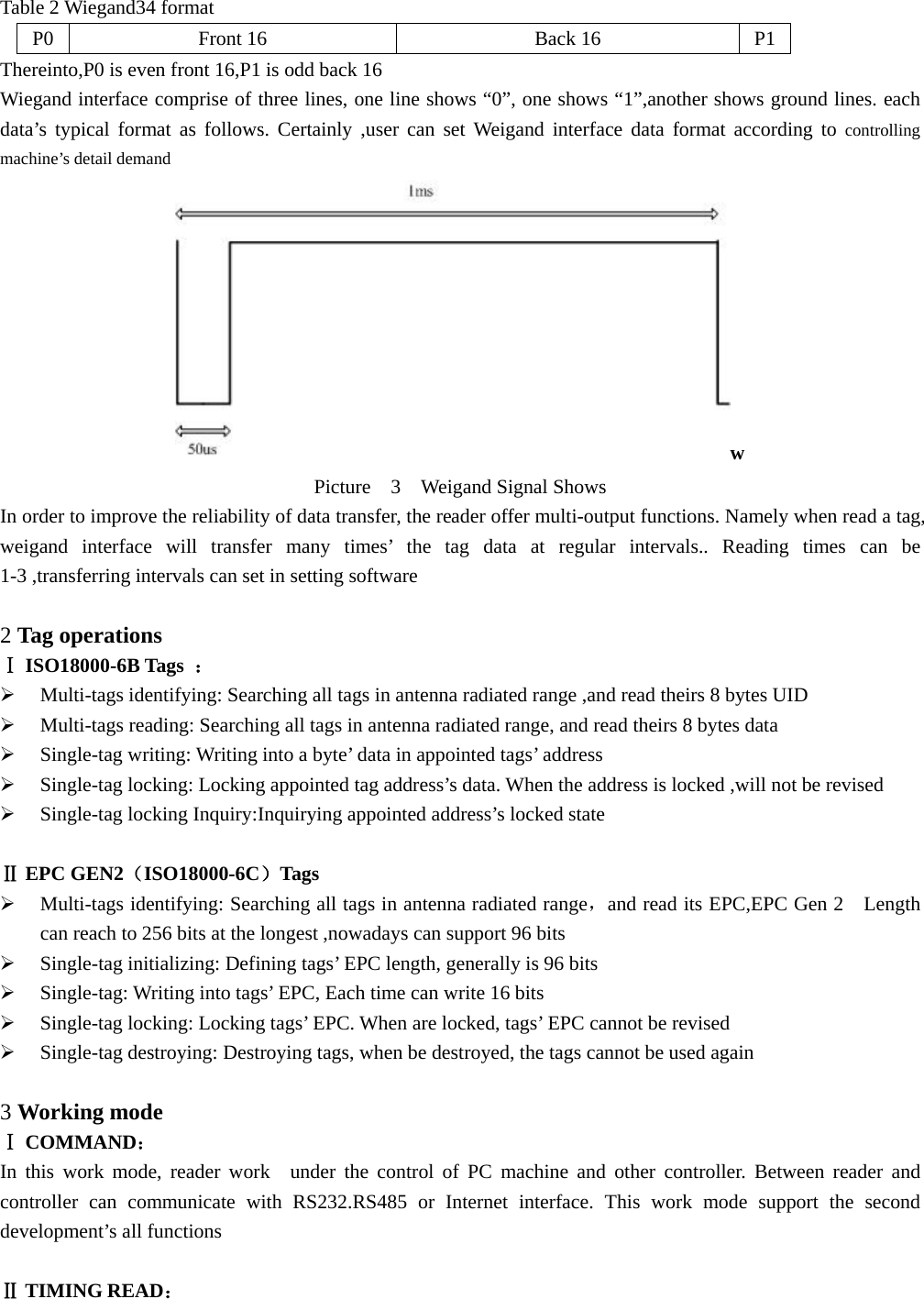  Table 2 Wiegand34 format   P0 Front 16  Back 16  P1 Thereinto,P0 is even front 16,P1 is odd back 16 Wiegand interface comprise of three lines, one line shows “0”, one shows “1”,another shows ground lines. each data’s typical format as follows. Certainly ,user can set Weigand interface data format according to controlling machine’s detail demand w Picture  3  Weigand Signal Shows In order to improve the reliability of data transfer, the reader offer multi-output functions. Namely when read a tag, weigand interface will transfer many times’ the tag data at regular intervals.. Reading times can be 1-3 ,transferring intervals can set in setting software    2 Tag operations Ⅰ ISO18000-6B Tags  ： ¾ Multi-tags identifying: Searching all tags in antenna radiated range ,and read theirs 8 bytes UID ¾ Multi-tags reading: Searching all tags in antenna radiated range, and read theirs 8 bytes data ¾ Single-tag writing: Writing into a byte’ data in appointed tags’ address ¾ Single-tag locking: Locking appointed tag address’s data. When the address is locked ,will not be revised     ¾ Single-tag locking Inquiry:Inquirying appointed address’s locked state  Ⅱ EPC GEN2（ISO18000-6C）Tags ¾ Multi-tags identifying: Searching all tags in antenna radiated range，and read its EPC,EPC Gen 2    Length can reach to 256 bits at the longest ,nowadays can support 96 bits ¾ Single-tag initializing: Defining tags’ EPC length, generally is 96 bits   ¾ Single-tag: Writing into tags’ EPC, Each time can write 16 bits ¾ Single-tag locking: Locking tags’ EPC. When are locked, tags’ EPC cannot be revised   ¾ Single-tag destroying: Destroying tags, when be destroyed, the tags cannot be used again    3 Working mode Ⅰ COMMAND：  In this work mode, reader work  under the control of PC machine and other controller. Between reader and controller can communicate with RS232.RS485 or Internet interface. This work mode support the second development’s all functions    Ⅱ TIMING READ： 