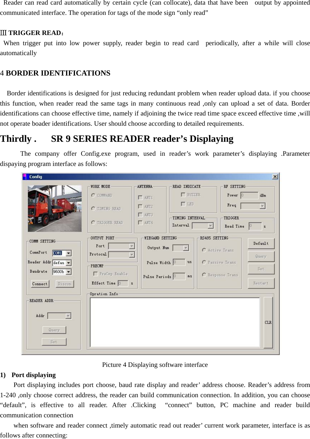   Reader can read card automatically by certain cycle (can collocate), data that have been   output by appointed communicated interface. The operation for tags of the mode sign “only read”  Ⅲ TRIGGER READ：   When trigger put into low power supply, reader begin to read card  periodically, after a while will close automatically   4 BORDER IDENTIFICATIONS  Border identifications is designed for just reducing redundant problem when reader upload data. if you choose this function, when reader read the same tags in many continuous read ,only can upload a set of data. Border identifications can choose effective time, namely if adjoining the twice read time space exceed effective time ,will not operate boader identifications. User should choose according to detailed requirements. Thirdly .      SR 9 SERIES READER reader’s Displaying   The company offer Config.exe program, used in reader’s work parameter’s displaying .Parameter dispaying program interface as follows:  Picture 4 Displaying software interface 1) Port displaying   Port displaying includes port choose, baud rate display and reader’ address choose. Reader’s address from 1-240 ,only choose correct address, the reader can build communication connection. In addition, you can choose “default”, is effective to all reader. After .Clicking  “connect” button, PC machine and reader build communication connection when software and reader connect ,timely automatic read out reader’ current work parameter, interface is as follows after connecting: 