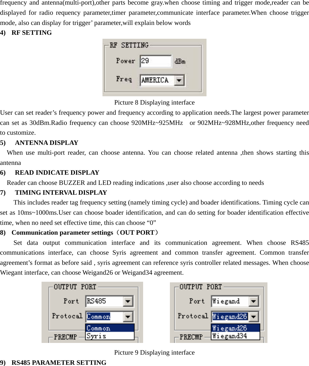  frequency and antenna(multi-port),other parts become gray.when choose timing and trigger mode,reader can be displayed for radio requency parameter,timer parameter,communicate interface parameter.When choose trigger mode, also can display for trigger’ parameter,will explain below words 4) RF SETTING  Picture 8 Displaying interface User can set reader’s frequency power and frequency according to application needs.The largest power parameter can set as 30dBm.Radio frequency can choose 920MHz~925MHz  or 902MHz~928MHz,other frequency need to customize.   5)  ANTENNA DISPLAY When use multi-port reader, can choose antenna. You can choose related antenna ,then shows starting this antenna 6)   READ INDICATE DISPLAY Reader can choose BUZZER and LED reading indications ,user also choose according to needs   7)   TIMING INTERVAL DISPLAY This includes reader tag frequency setting (namely timing cycle) and boader identifications. Timing cycle can set as 10ms~1000ms.User can choose boader identification, and can do setting for boader identification effective time, when no need set effective time, this can choose “0” 8) Communication parameter settings（OUT PORT） Set data output communication interface and its communication agreement. When choose RS485 communications interface, can choose Syris agreement and common transfer agreement. Common transfer agreement’s format as before said , syris agreement can reference syris controller related messages. When choose Wiegant interface, can choose Weigand26 or Weigand34 agreement.           Picture 9 Displaying interface 9) RS485 PARAMETER SETTING 