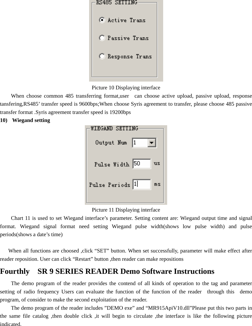   Picture 10 Displaying interface   When choose common 485 transferring format,user  can choose active upload, passive upload, response tansfering,RS485’ transfer speed is 9600bps;When choose Syris agreement to transfer, please choose 485 passive transfer format .Syris agreement transfer speed is 19200bps 10)  Wiegand setting   Picture 11 Displaying interface   Chart 11 is used to set Wiegand interface’s parameter. Setting content are: Wiegand output time and signal format. Wiegand signal format need setting Wiegand pulse width(shows low pulse width) and pulse periods(shows a date’s time)  When all functions are choosed ,click “SET” button. When set successfully, parameter will make effect after reader reposition. User can click “Restart” button ,then reader can make repositions Fourthly    SR 9 SERIES READER Demo Software Instructions   The demo program of the reader provides the contend of all kinds of operation to the tag and parameter setting of radio frequency Users can evaluate the function of the function of the reader  through this  demo program, of consider to make the second exploitation of the reader. The demo program of the reader includes ”DEMO exe” and “MR915ApiV10.dll”Please put this two parts in the same file catalog ,then double click ,it will begin to circulate ,the interface is like the following picture indicated.  