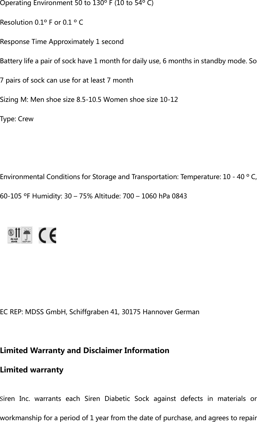 Operating Environment 50 to 130&ordm; F (10 to 54&ordm; C)   Resolution 0.1&ordm; F or 0.1 &ordm; C   Response Time Approximately 1 second Battery life a pair of sock have 1 month for daily use, 6 months in standby mode. So 7 pairs of sock can use for at least 7 month Sizing M: Men shoe size 8.5-10.5 Women shoe size 10-12 Type: Crew   Environmental Conditions for Storage and Transportation: Temperature: 10 - 40 &ordm; C, 60-105 &ordm;F Humidity: 30 &ndash; 75% Altitude: 700 &ndash; 1060 hPa 0843        EC REP: MDSS GmbH, Schiffgraben 41, 30175 Hannover German    Limited Warranty and Disclaimer Information Limited warranty  Siren  Inc.  warrants  each  Siren  Diabetic  Sock  against  defects  in  materials  or workmanship for a period of 1 year from the date of purchase, and agrees to repair 