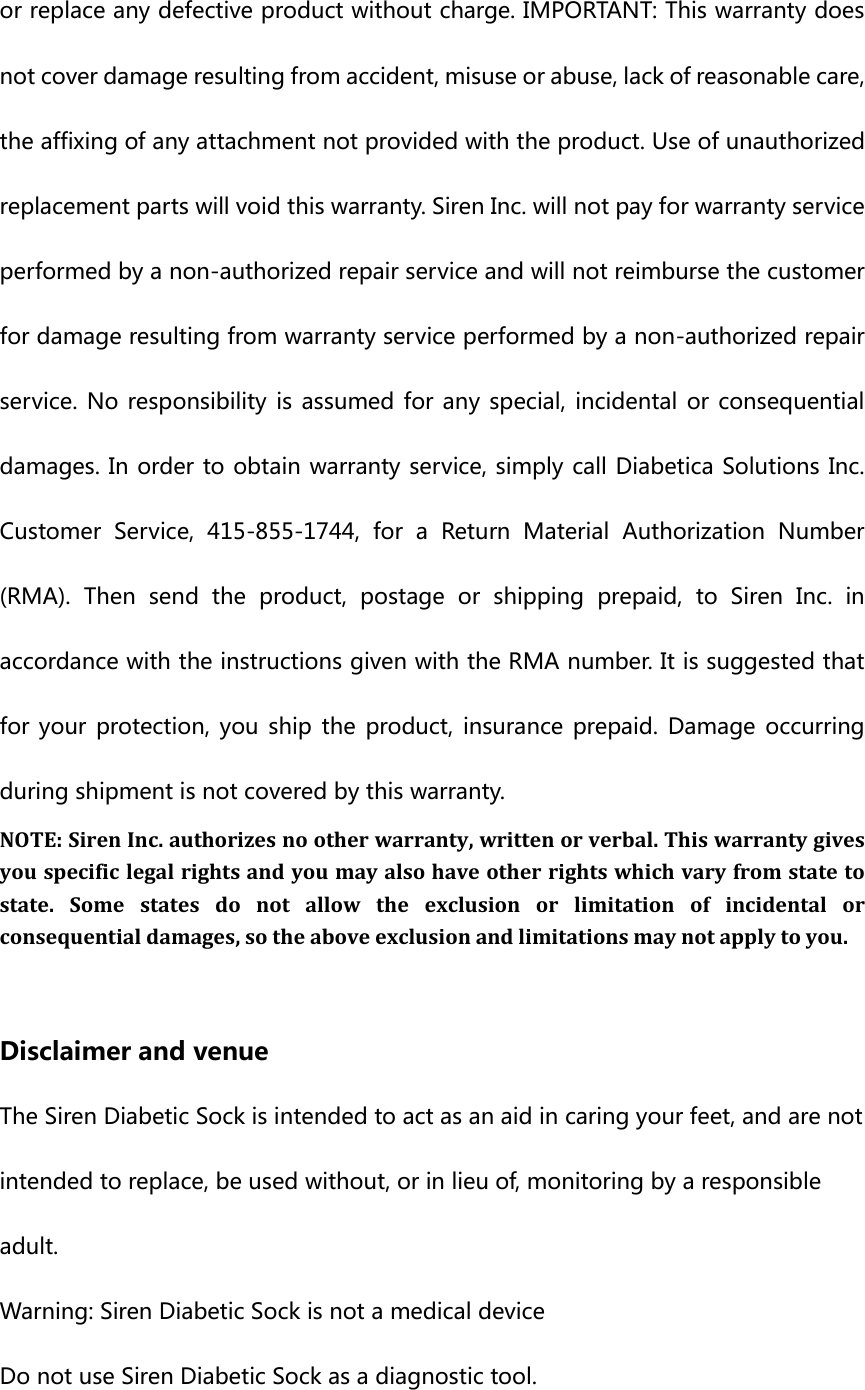 or replace any defective product without charge. IMPORTANT: This warranty does not cover damage resulting from accident, misuse or abuse, lack of reasonable care, the affixing of any attachment not provided with the product. Use of unauthorized replacement parts will void this warranty. Siren Inc. will not pay for warranty service performed by a non-authorized repair service and will not reimburse the customer for damage resulting from warranty service performed by a non-authorized repair service. No responsibility  is  assumed for  any  special, incidental or consequential damages. In order to obtain warranty service, simply call Diabetica Solutions Inc. Customer  Service,  415-855-1744,  for  a  Return  Material  Authorization  Number (RMA).  Then  send  the  product,  postage  or  shipping  prepaid,  to  Siren  Inc.  in accordance with the instructions given with the RMA number. It is suggested that for your  protection, you  ship  the  product,  insurance  prepaid.  Damage occurring during shipment is not covered by this warranty.   NOTE: Siren Inc. authorizes no other warranty, written or verbal. This warranty gives you specific legal rights and you may also have other rights which vary from state to state.  Some  states  do not allow  the  exclusion  or  limitation  of  incidental  or consequential damages, so the above exclusion and limitations may not apply to you.    Disclaimer and venue The Siren Diabetic Sock is intended to act as an aid in caring your feet, and are not intended to replace, be used without, or in lieu of, monitoring by a responsible adult. Warning: Siren Diabetic Sock is not a medical device Do not use Siren Diabetic Sock as a diagnostic tool.   