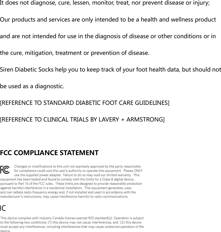 It does not diagnose, cure, lessen, monitor, treat, nor prevent disease or injury; Our products and services are only intended to be a health and wellness product and are not intended for use in the diagnosis of disease or other conditions or in the cure, mitigation, treatment or prevention of disease. Siren Diabetic Socks help you to keep track of your foot health data, but should not be used as a diagnostic.  [REFERENCE TO STANDARD DIABETIC FOOT CARE GUIDELINES] [REFERENCE TO CLINICAL TRIALS BY LAVERY + ARMSTRONG]  FCC COMPLIANCE STATEMENT  