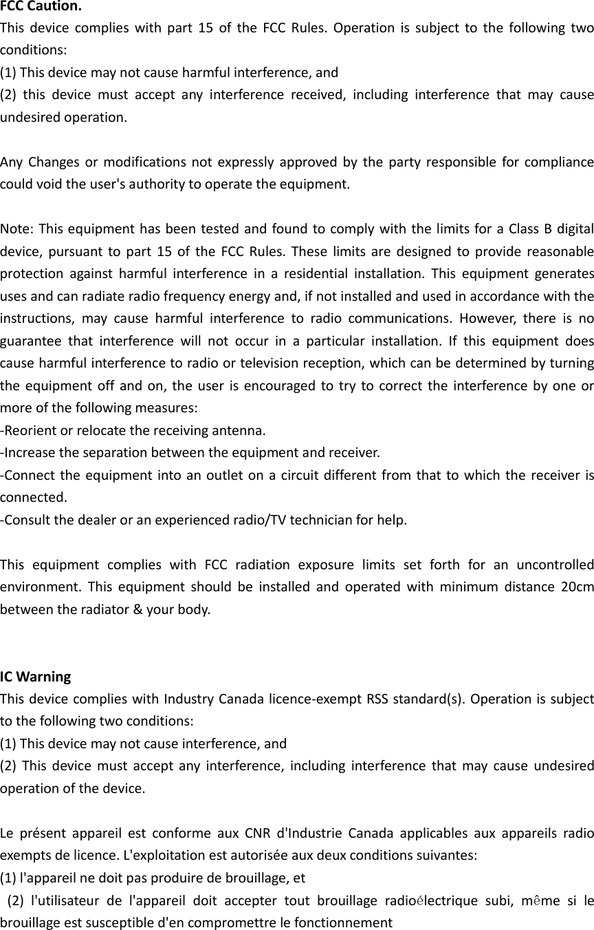 FCC Caution. This device complies  with  part  15  of  the  FCC  Rules.  Operation is subject to  the  following two conditions:   (1) This device may not cause harmful interference, and   (2)  this  device  must  accept  any  interference  received,  including  interference  that  may  cause undesired operation.  Any  Changes or  modifications not  expressly approved  by  the party responsible for compliance could void the user's authority to operate the equipment.  Note: This equipment has been tested and found to comply with the limits for a Class B digital device, pursuant to part 15 of  the  FCC Rules.  These  limits are designed to provide reasonable protection  against  harmful  interference  in  a  residential  installation.  This  equipment  generates uses and can radiate radio frequency energy and, if not installed and used in accordance with the instructions,  may  cause  harmful  interference  to  radio  communications.  However,  there  is  no guarantee  that  interference  will  not  occur  in  a  particular  installation.  If  this  equipment  does cause harmful interference to radio or television reception, which can be determined by turning the equipment off and on, the user is encouraged to try to correct the interference by one or more of the following measures: -Reorient or relocate the receiving antenna. -Increase the separation between the equipment and receiver. -Connect the equipment into an outlet on a circuit different from that to which the receiver is connected. -Consult the dealer or an experienced radio/TV technician for help.  This  equipment  complies  with  FCC  radiation  exposure  limits  set  forth  for  an  uncontrolled environment.  This  equipment  should  be  installed  and  operated  with  minimum  distance  20cm between the radiator &amp; your body.     IC Warning   This device complies with Industry Canada licence-exempt RSS standard(s). Operation is subject to the following two conditions: (1) This device may not cause interference, and   (2)  This  device  must accept  any interference,  including  interference that  may cause undesired operation of the device.    Le  pr&eacute;sent  appareil  est  conforme  aux  CNR  d'Industrie  Canada  applicables  aux  appareils  radio exempts de licence. L'exploitation est autoris&eacute;e aux deux conditions suivantes:   (1) l'appareil ne doit pas produire de brouillage, et   (2)  l'utilisateur  de  l'appareil  doit  accepter  tout  brouillage  radio&eacute;lectrique  subi,  m&ecirc;me  si  le brouillage est susceptible d'en compromettre le fonctionnement   