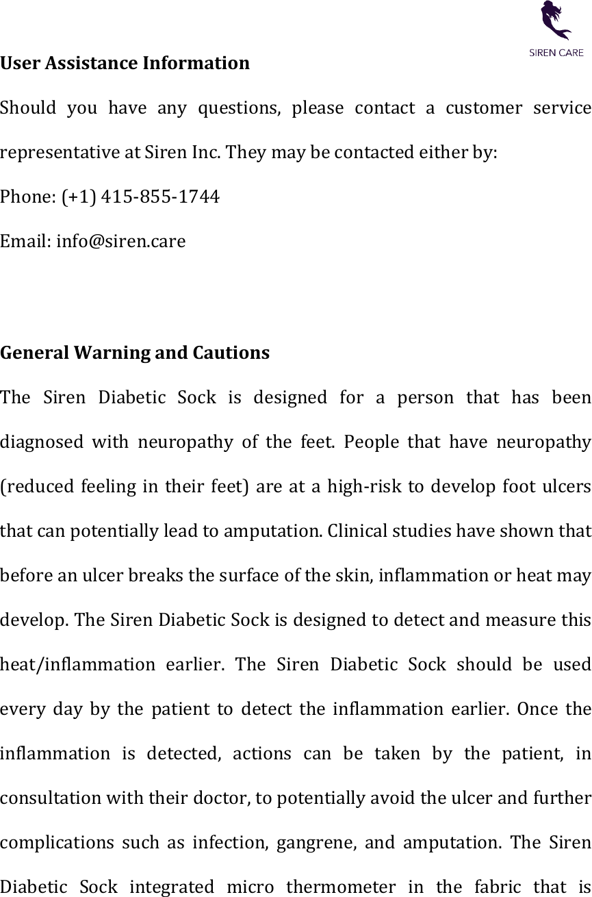    User Assistance Information   Should  you  have  any  questions,  please  contact  a  customer  service representative at Siren Inc. They may be contacted either by:   Phone: (+1) 415-855-1744 Email: info@siren.care   General Warning and Cautions   The  Siren  Diabetic  Sock  is  designed  for  a  person  that  has  been diagnosed  with  neuropathy  of  the  feet.  People  that  have  neuropathy (reduced feeling in  their  feet)  are  at a  high-risk  to  develop  foot ulcers that can potentially lead to amputation. Clinical studies have shown that before an ulcer breaks the surface of the skin, inflammation or heat may develop. The Siren Diabetic Sock is designed to detect and measure this heat/inflammation  earlier.  The  Siren  Diabetic  Sock  should  be  used every  day  by  the  patient  to  detect  the  inflammation  earlier.  Once  the inflammation  is  detected,  actions  can  be taken by  the  patient,  in consultation with their doctor, to potentially avoid the ulcer and further complications  such  as  infection,  gangrene,  and  amputation.  The  Siren Diabetic  Sock  integrated  micro  thermometer  in  the  fabric  that  is 