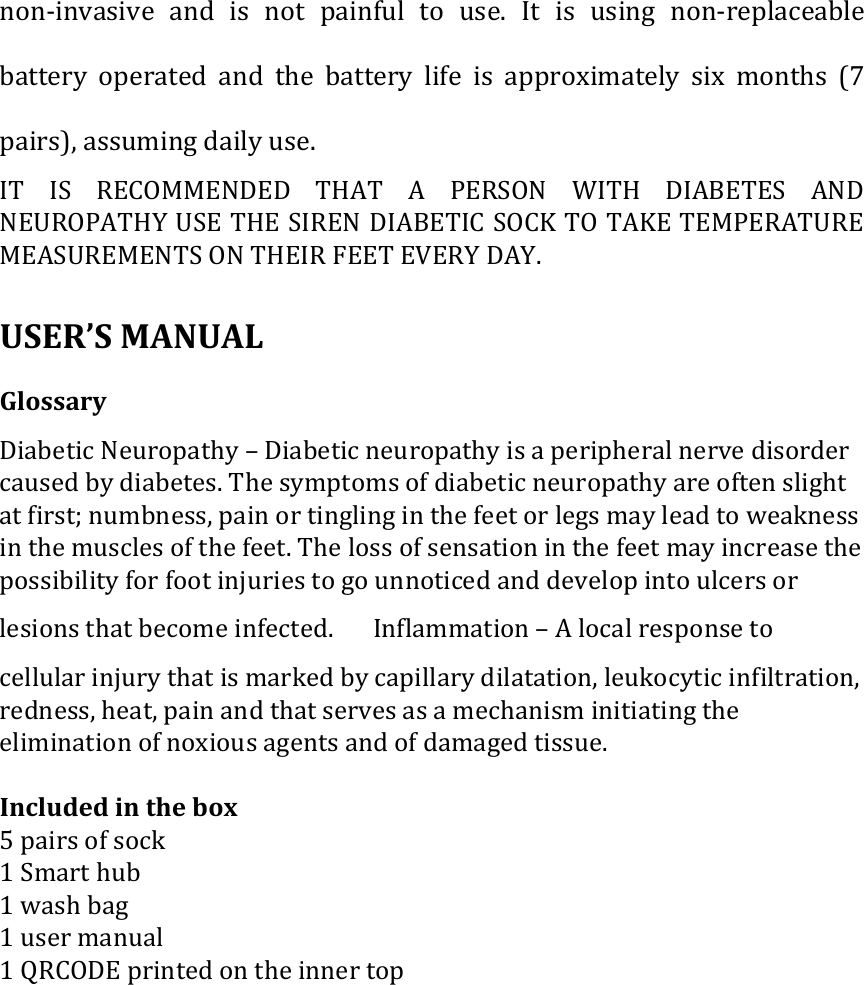 non-invasive  and  is not  painful  to  use.  It is  using  non-replaceable battery  operated  and  the  battery  life  is  approximately  six  months  (7 pairs), assuming daily use.   IT  IS  RECOMMENDED  THAT  A  PERSON  WITH  DIABETES  AND NEUROPATHY USE THE SIREN DIABETIC SOCK TO TAKE TEMPERATURE MEASUREMENTS ON THEIR FEET EVERY DAY.    USER&rsquo;S MANUAL   Glossary �   Diabetic Neuropathy &ndash; Diabetic neuropathy is a peripheral nerve disorder caused by diabetes. The symptoms of diabetic neuropathy are often slight at first; numbness, pain or tingling in the feet or legs may lead to weakness in the muscles of the feet. The loss of sensation in the feet may increase the possibility for foot injuries to go unnoticed and develop into ulcers or lesions that become infected. � Inflammation &ndash; A local response to cellular injury that is marked by capillary dilatation, leukocytic infiltration, redness, heat, pain and that serves as a mechanism initiating the elimination of noxious agents and of damaged tissue.  Included in the box 5 pairs of sock 1 Smart hub 1 wash bag 1 user manual 1 QRCODE printed on the inner top 