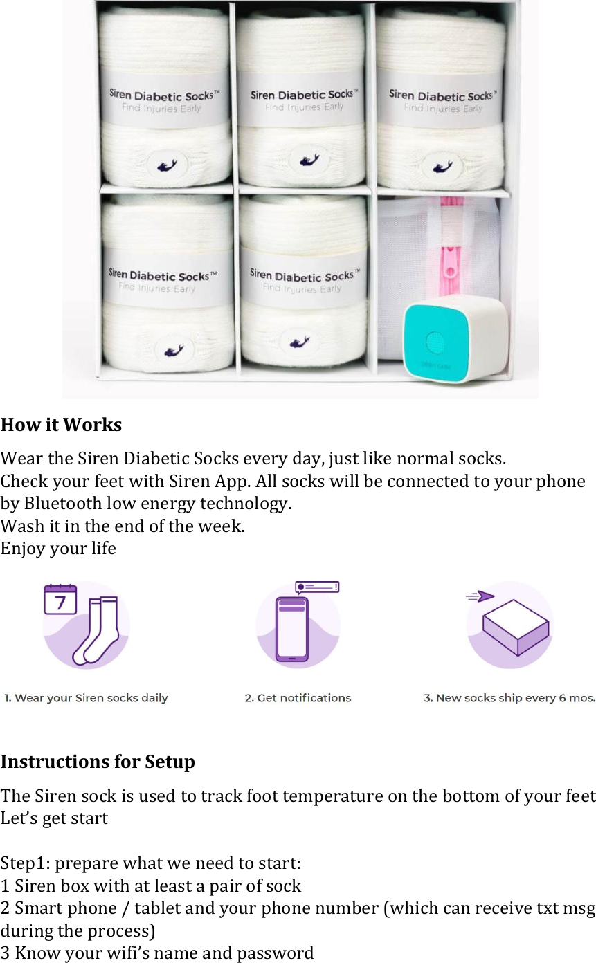  How it Works Wear the Siren Diabetic Socks every day, just like normal socks. Check your feet with Siren App. All socks will be connected to your phone by Bluetooth low energy technology. Wash it in the end of the week. Enjoy your life   Instructions for Setup The Siren sock is used to track foot temperature on the bottom of your feet Let&rsquo;s get start  Step1: prepare what we need to start: 1 Siren box with at least a pair of sock 2 Smart phone / tablet and your phone number (which can receive txt msg during the process) 3 Know your wifi&rsquo;s name and password 
