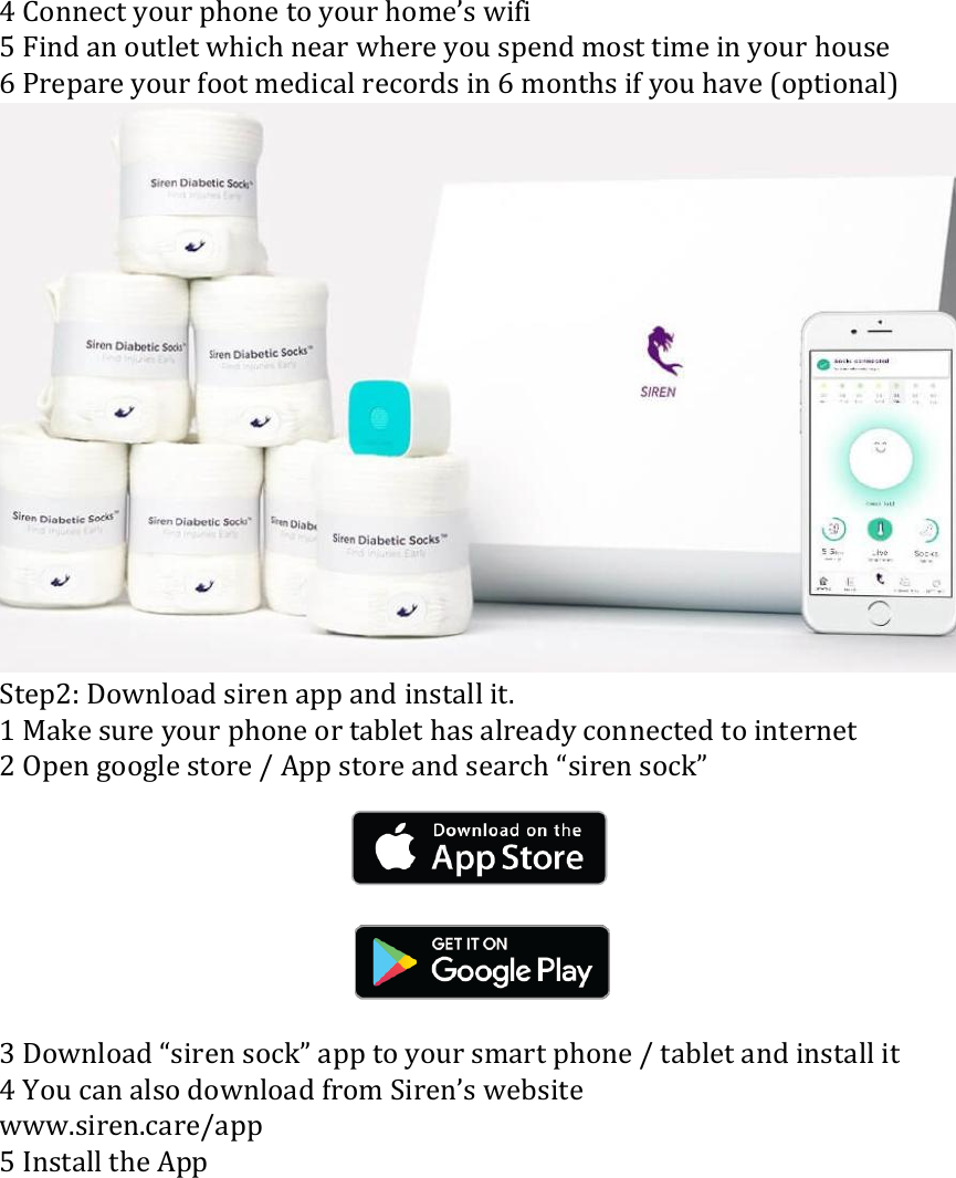 4 Connect your phone to your home&rsquo;s wifi 5 Find an outlet which near where you spend most time in your house 6 Prepare your foot medical records in 6 months if you have (optional)  Step2: Download siren app and install it. 1 Make sure your phone or tablet has already connected to internet 2 Open google store / App store and search &ldquo;siren sock&rdquo;        3 Download &ldquo;siren sock&rdquo; app to your smart phone / tablet and install it 4 You can also download from Siren&rsquo;s website   www.siren.care/app 5 Install the App 