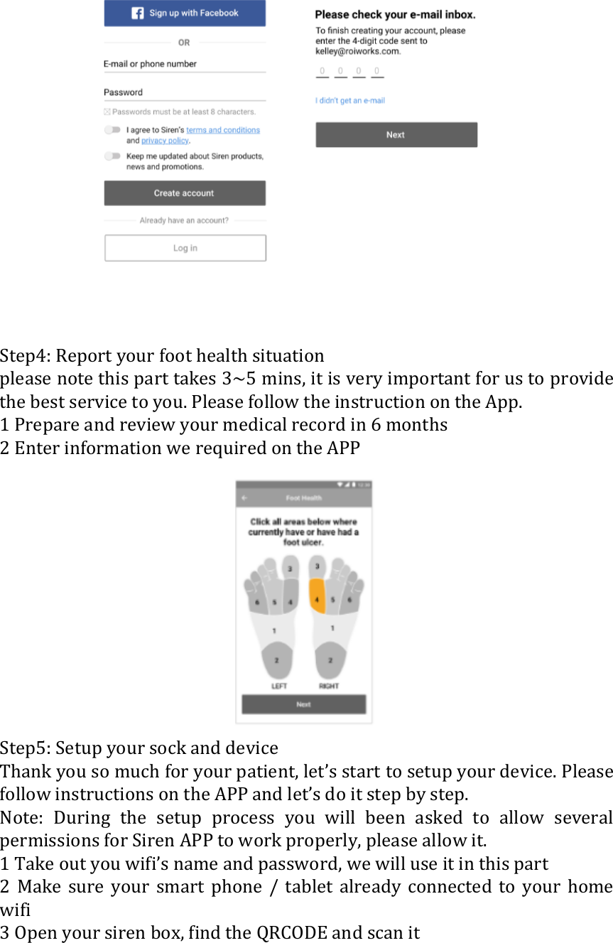    Step4: Report your foot health situation please note this part takes 3~5 mins, it is very important for us to provide the best service to you. Please follow the instruction on the App. 1 Prepare and review your medical record in 6 months 2 Enter information we required on the APP  Step5: Setup your sock and device Thank you so much for your patient, let&rsquo;s start to setup your device. Please follow instructions on the APP and let&rsquo;s do it step by step. Note:  During  the  setup  process  you  will  been  asked  to  allow  several permissions for Siren APP to work properly, please allow it. 1 Take out you wifi&rsquo;s name and password, we will use it in this part 2  Make  sure  your  smart  phone  /  tablet  already  connected  to  your  home wifi 3 Open your siren box, find the QRCODE and scan it 