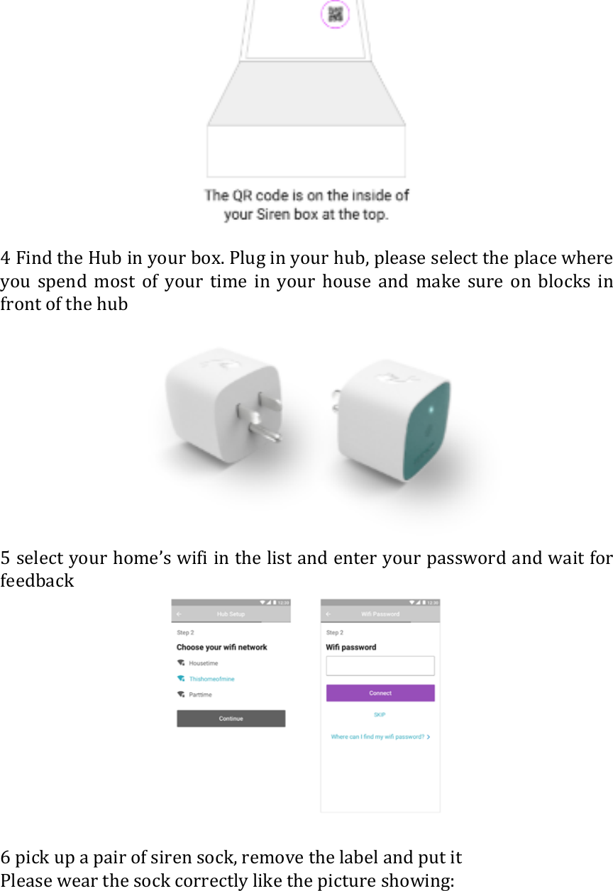  4 Find the Hub in your box. Plug in your hub, please select the place where you  spend  most  of  your  time  in  your  house  and  make  sure  on  blocks  in front of the hub  5 select your home&rsquo;s wifi in the list and enter your password and wait for feedback   6 pick up a pair of siren sock, remove the label and put it Please wear the sock correctly like the picture showing: 