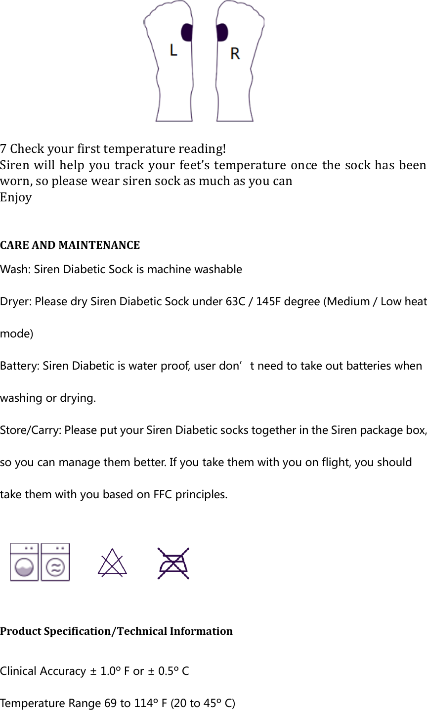  7 Check your first temperature reading! Siren will  help  you track  your  feet&rsquo;s temperature  once the sock has  been worn, so please wear siren sock as much as you can Enjoy  CARE AND MAINTENANCE   Wash: Siren Diabetic Sock is machine washable Dryer: Please dry Siren Diabetic Sock under 63C / 145F degree (Medium / Low heat mode) Battery: Siren Diabetic is water proof, user don&rsquo;t need to take out batteries when washing or drying. Store/Carry: Please put your Siren Diabetic socks together in the Siren package box, so you can manage them better. If you take them with you on flight, you should take them with you based on FFC principles.     Product Specification/Technical Information    Clinical Accuracy &plusmn; 1.0&ordm; F or &plusmn; 0.5&ordm; C   Temperature Range 69 to 114&ordm; F (20 to 45&ordm; C)   