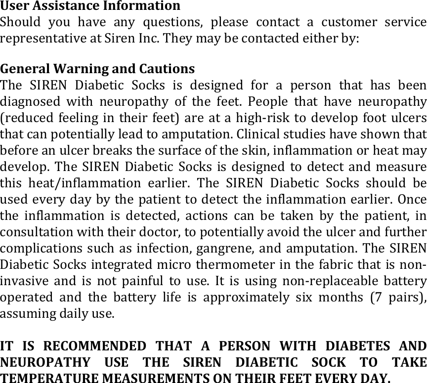  User Assistance Information  Should  you  have  any  questions,  please  contact  a  customer  service representative at Siren Inc. They may be contacted either by:   General Warning and Cautions  The  SIREN  Diabetic  Socks  is  designed  for  a  person  that  has  been diagnosed  with  neuropathy  of  the  feet.  People  that  have  neuropathy (reduced feeling in their feet) are at a high-risk to develop foot ulcers that can potentially lead to amputation. Clinical studies have shown that before an ulcer breaks the surface of the skin, inflammation or heat may develop. The SIREN Diabetic Socks is  designed  to detect and  measure this  heat/inflammation  earlier.  The  SIREN  Diabetic  Socks  should  be used every day by the patient to detect the inflammation earlier. Once the  inflammation  is  detected,  actions  can  be taken by  the  patient,  in consultation with their doctor, to potentially avoid the ulcer and further complications such as infection, gangrene, and amputation. The SIREN Diabetic Socks integrated micro thermometer in the fabric that is non-invasive  and  is not  painful  to  use.  It is  using  non-replaceable  battery operated  and  the  battery  life  is  approximately  six  months  (7  pairs), assuming daily use.   IT IS  RECOMMENDED  THAT  A  PERSON  WITH  DIABETES  AND NEUROPATHY  USE  THE  SIREN  DIABETIC  SOCK  TO  TAKE TEMPERATURE MEASUREMENTS ON THEIR FEET EVERY DAY.                       