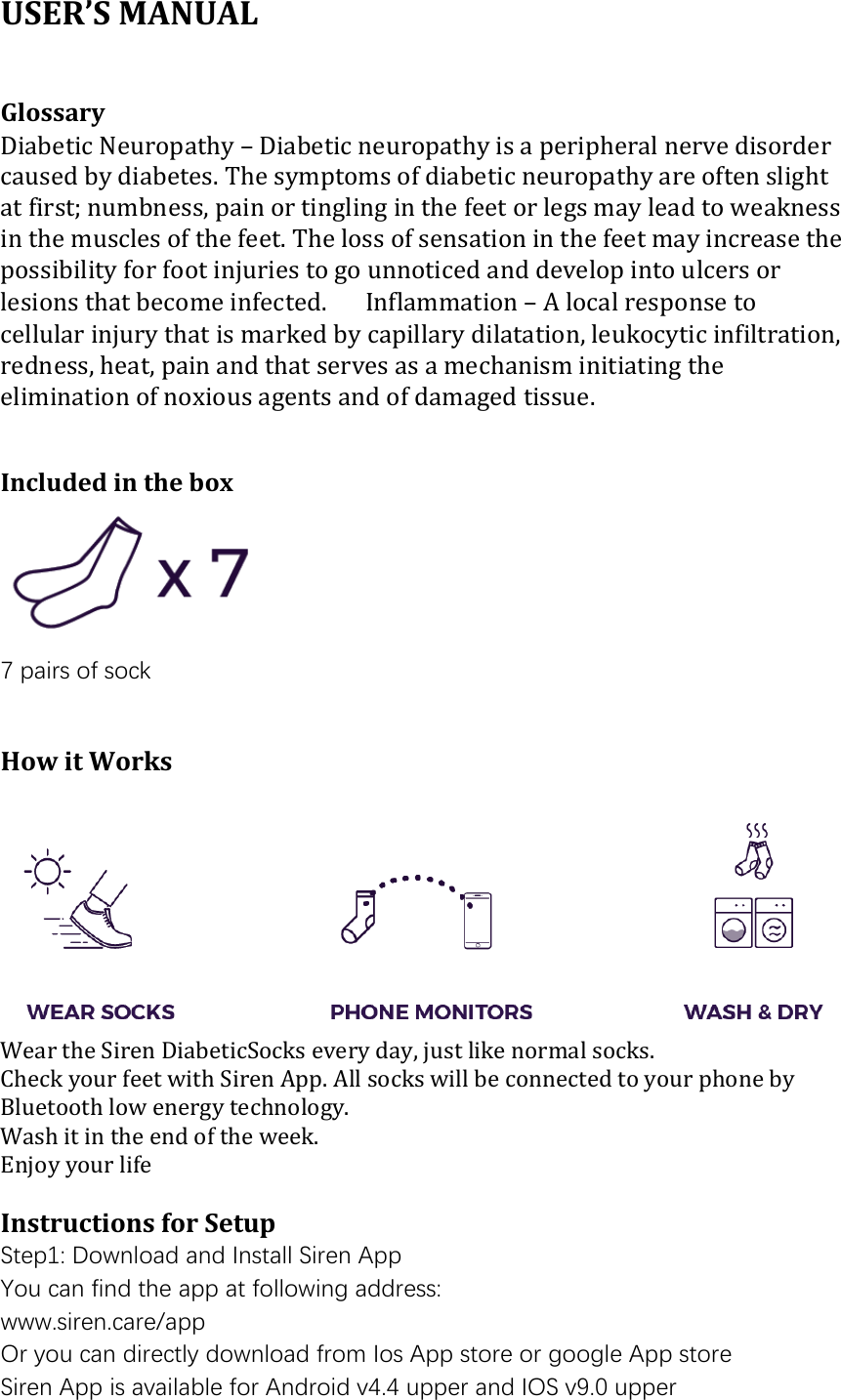 USER&rsquo;S MANUAL    Glossary � Diabetic Neuropathy &ndash; Diabetic neuropathy is a peripheral nerve disorder caused by diabetes. The symptoms of diabetic neuropathy are often slight at first; numbness, pain or tingling in the feet or legs may lead to weakness in the muscles of the feet. The loss of sensation in the feet may increase the possibility for foot injuries to go unnoticed and develop into ulcers or lesions that become infected. � Inflammation &ndash; A local response to cellular injury that is marked by capillary dilatation, leukocytic infiltration, redness, heat, pain and that serves as a mechanism initiating the elimination of noxious agents and of damaged tissue.   Included in the box  7 pairs of sock   How it Works   Wear the Siren DiabeticSocks every day, just like normal socks. Check your feet with Siren App. All socks will be connected to your phone by Bluetooth low energy technology. Wash it in the end of the week. Enjoy your life  Instructions for Setup Step1: Download and Install Siren App You can find the app at following address:  www.siren.care/app Or you can directly download from Ios App store or google App store Siren App is available for Android v4.4 upper and IOS v9.0 upper 