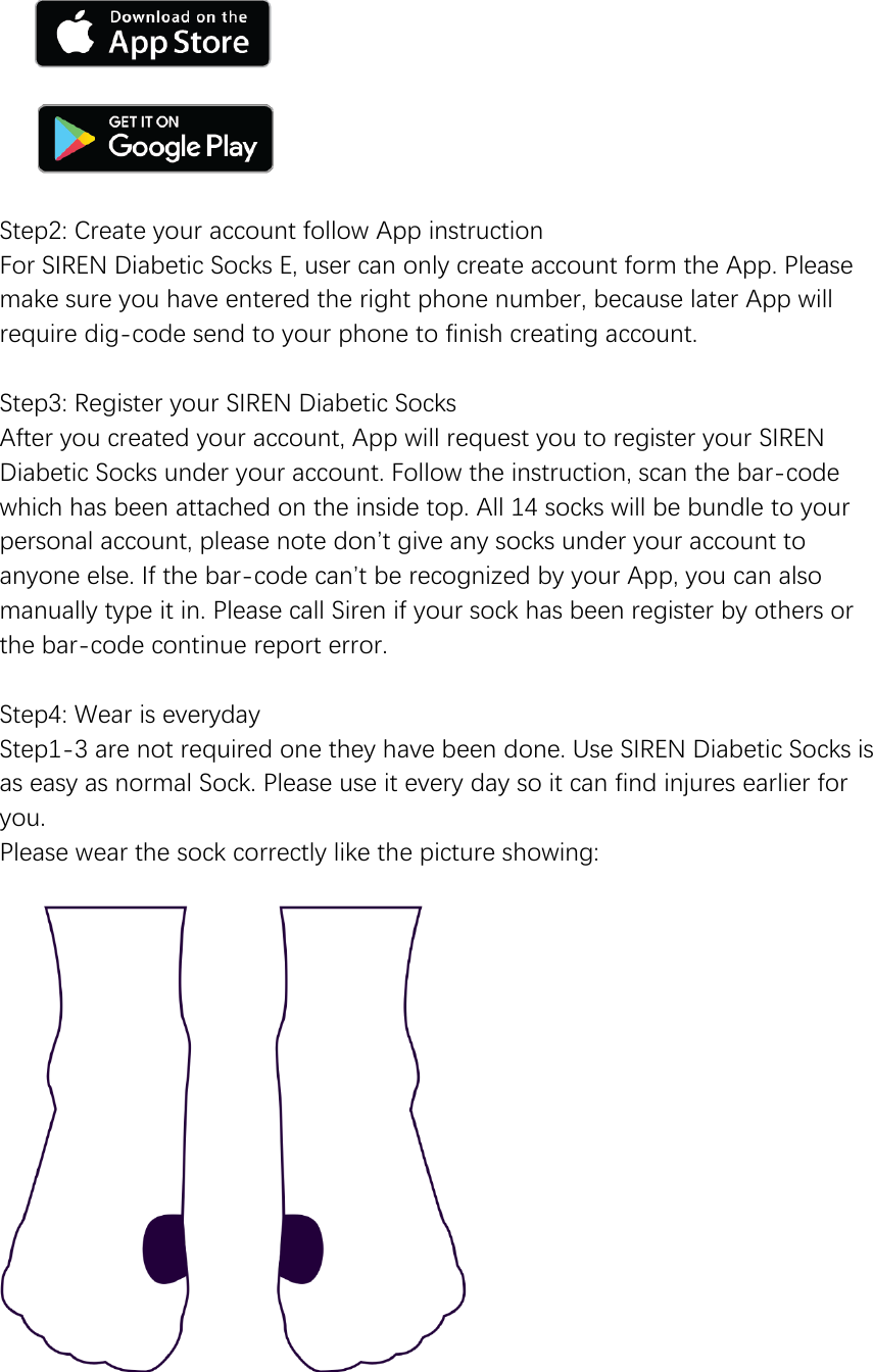        Step2: Create your account follow App instruction For SIREN Diabetic Socks E, user can only create account form the App. Please make sure you have entered the right phone number, because later App will require dig-code send to your phone to finish creating account.  Step3: Register your SIREN Diabetic Socks After you created your account, App will request you to register your SIREN Diabetic Socks under your account. Follow the instruction, scan the bar-code which has been attached on the inside top. All 14 socks will be bundle to your personal account, please note don&rsquo;t give any socks under your account to anyone else. If the bar-code can&rsquo;t be recognized by your App, you can also manually type it in. Please call Siren if your sock has been register by others or the bar-code continue report error.  Step4: Wear is everyday Step1-3 are not required one they have been done. Use SIREN Diabetic Socks is as easy as normal Sock. Please use it every day so it can find injures earlier for you. Please wear the sock correctly like the picture showing:     