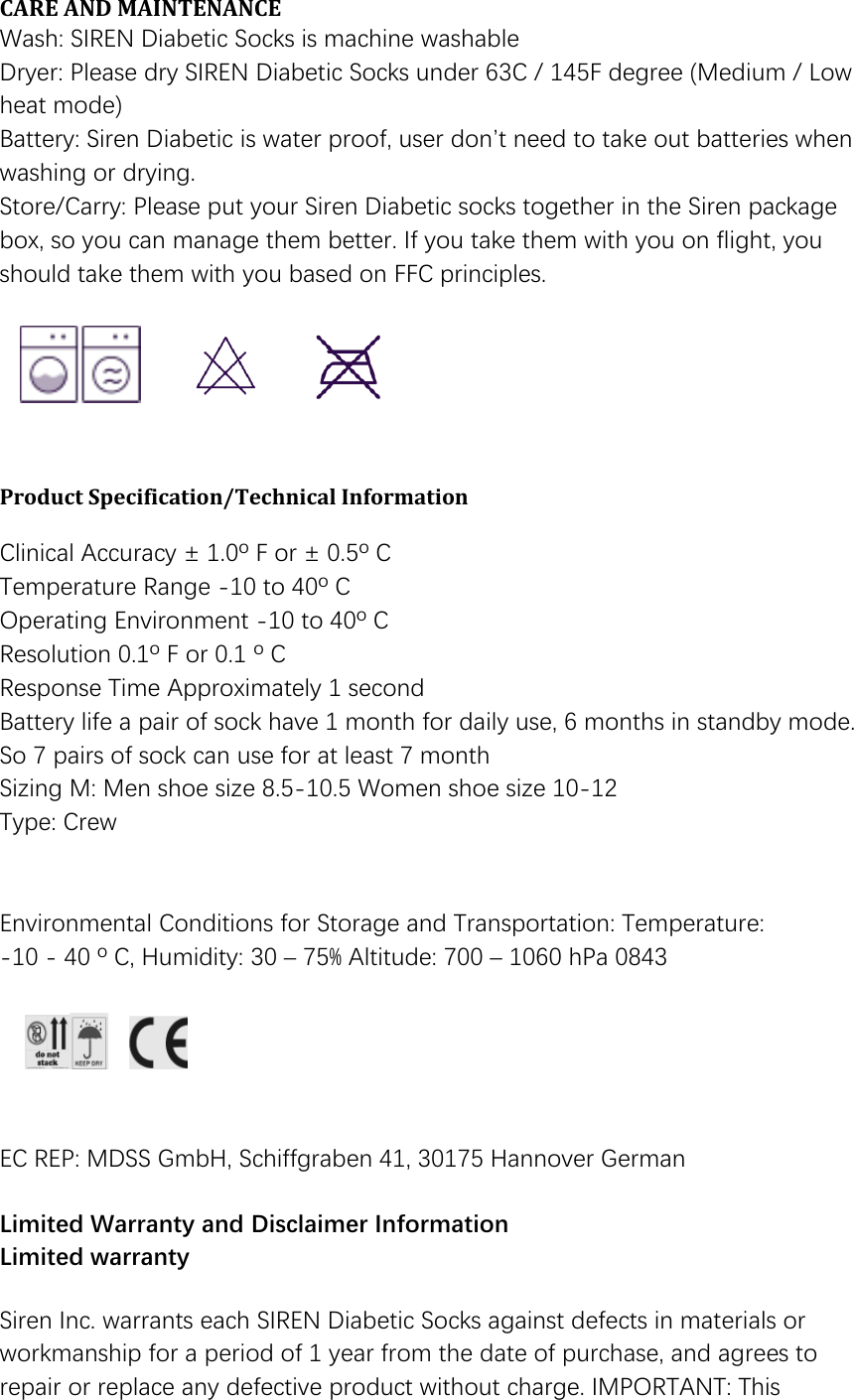 CARE AND MAINTENANCE  Wash: SIREN Diabetic Socks is machine washable Dryer: Please dry SIREN Diabetic Socks under 63C / 145F degree (Medium / Low heat mode) Battery: Siren Diabetic is water proof, user don&rsquo;t need to take out batteries when washing or drying. Store/Carry: Please put your Siren Diabetic socks together in the Siren package box, so you can manage them better. If you take them with you on flight, you should take them with you based on FFC principles.       Product Specification/Technical Information   Clinical Accuracy &plusmn; 1.0&ordm; F or &plusmn; 0.5&ordm; C  Temperature Range -10 to 40&ordm; C Operating Environment -10 to 40&ordm; C Resolution 0.1&ordm; F or 0.1 &ordm; C  Response Time Approximately 1 second Battery life a pair of sock have 1 month for daily use, 6 months in standby mode. So 7 pairs of sock can use for at least 7 month Sizing M: Men shoe size 8.5-10.5 Women shoe size 10-12 Type: Crew   Environmental Conditions for Storage and Transportation: Temperature:  -10 - 40 &ordm; C, Humidity: 30 &ndash; 75% Altitude: 700 &ndash; 1060 hPa 0843       EC REP: MDSS GmbH, Schiffgraben 41, 30175 Hannover German   Limited Warranty and Disclaimer Information Limited warranty  Siren Inc. warrants each SIREN Diabetic Socks against defects in materials or workmanship for a period of 1 year from the date of purchase, and agrees to repair or replace any defective product without charge. IMPORTANT: This 