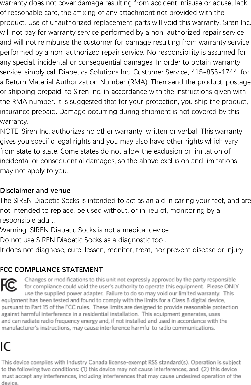 warranty does not cover damage resulting from accident, misuse or abuse, lack of reasonable care, the affixing of any attachment not provided with the product. Use of unauthorized replacement parts will void this warranty. Siren Inc. will not pay for warranty service performed by a non-authorized repair service and will not reimburse the customer for damage resulting from warranty service performed by a non-authorized repair service. No responsibility is assumed for any special, incidental or consequential damages. In order to obtain warranty service, simply call Diabetica Solutions Inc. Customer Service, 415-855-1744, for a Return Material Authorization Number (RMA). Then send the product, postage or shipping prepaid, to Siren Inc. in accordance with the instructions given with the RMA number. It is suggested that for your protection, you ship the product, insurance prepaid. Damage occurring during shipment is not covered by this warranty.  NOTE: Siren Inc. authorizes no other warranty, written or verbal. This warranty gives you specific legal rights and you may also have other rights which vary from state to state. Some states do not allow the exclusion or limitation of incidental or consequential damages, so the above exclusion and limitations may not apply to you.   Disclaimer and venue The SIREN Diabetic Socks is intended to act as an aid in caring your feet, and are not intended to replace, be used without, or in lieu of, monitoring by a responsible adult. Warning: SIREN Diabetic Socks is not a medical device Do not use SIREN Diabetic Socks as a diagnostic tool.  It does not diagnose, cure, lessen, monitor, treat, nor prevent disease or injury;  FCC COMPLIANCE STATEMENT       
